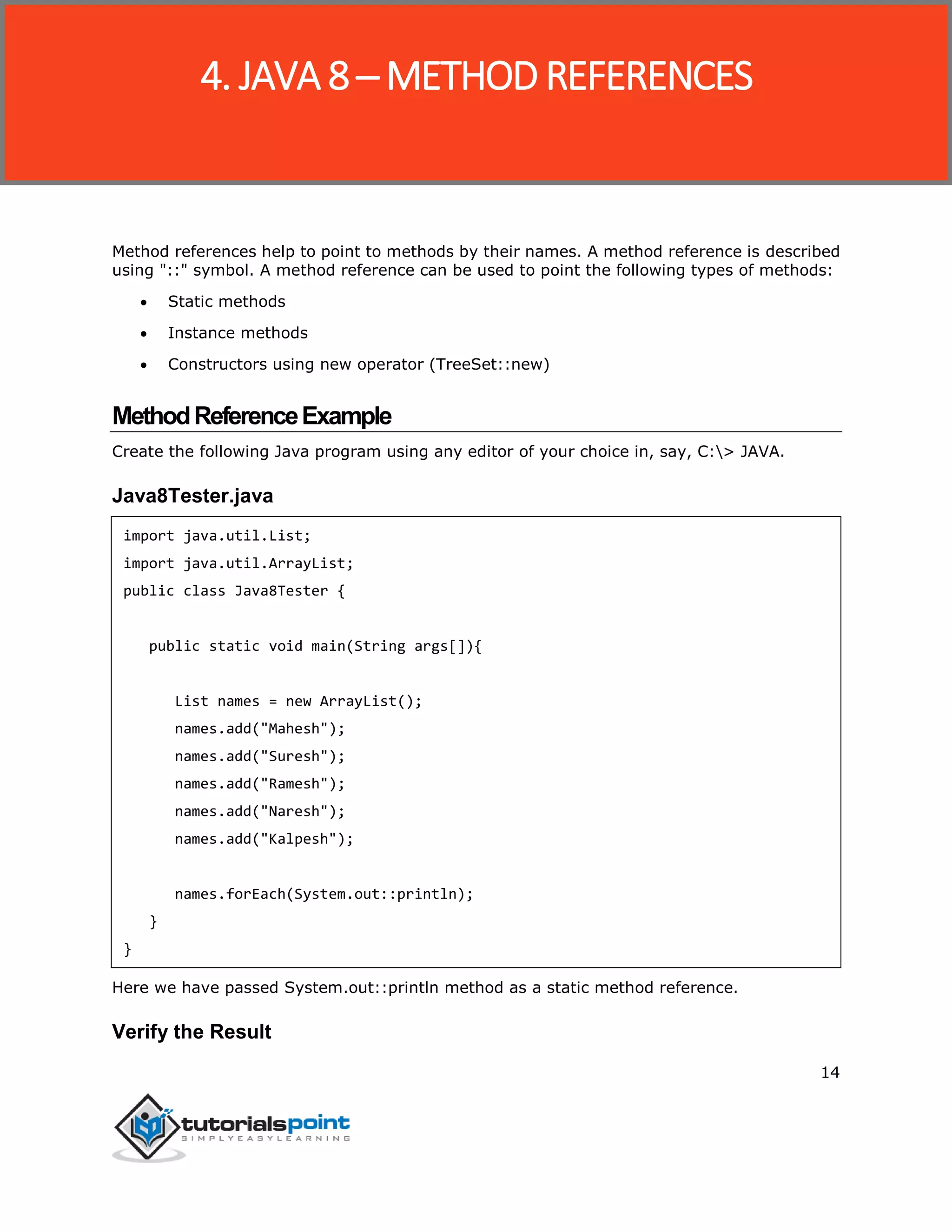 14
Method references help to point to methods by their names. A method reference is described
using "::" symbol. A method reference can be used to point the following types of methods:
 Static methods
 Instance methods
 Constructors using new operator (TreeSet::new)
MethodReferenceExample
Create the following Java program using any editor of your choice in, say, C:> JAVA.
Java8Tester.java
import java.util.List;
import java.util.ArrayList;
public class Java8Tester {
public static void main(String args[]){
List names = new ArrayList();
names.add("Mahesh");
names.add("Suresh");
names.add("Ramesh");
names.add("Naresh");
names.add("Kalpesh");
names.forEach(System.out::println);
}
}
Here we have passed System.out::println method as a static method reference.
Verify the Result
4. JAVA 8 ─ METHOD REFERENCES
 