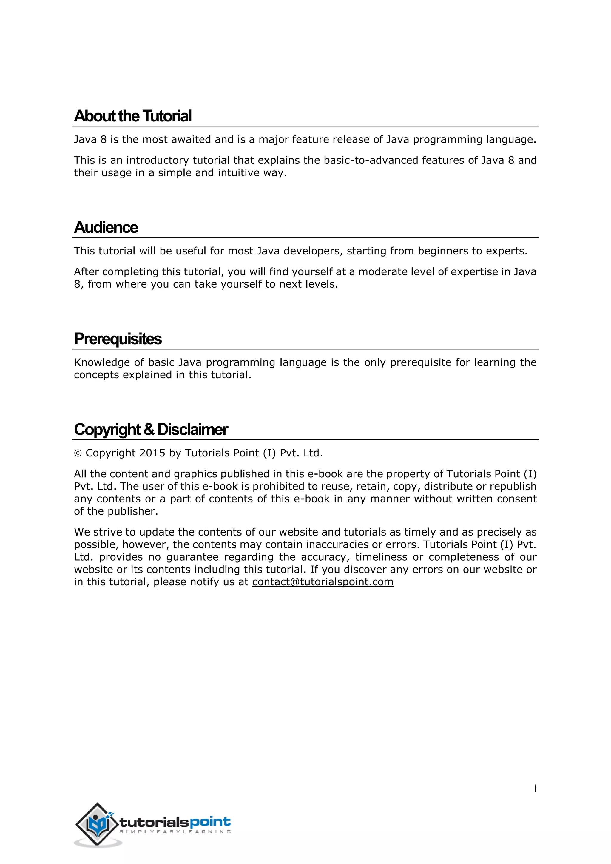 i
AbouttheTutorial
Java 8 is the most awaited and is a major feature release of Java programming language.
This is an introductory tutorial that explains the basic-to-advanced features of Java 8 and
their usage in a simple and intuitive way.
Audience
This tutorial will be useful for most Java developers, starting from beginners to experts.
After completing this tutorial, you will find yourself at a moderate level of expertise in Java
8, from where you can take yourself to next levels.
Prerequisites
Knowledge of basic Java programming language is the only prerequisite for learning the
concepts explained in this tutorial.
Copyright&Disclaimer
 Copyright 2015 by Tutorials Point (I) Pvt. Ltd.
All the content and graphics published in this e-book are the property of Tutorials Point (I)
Pvt. Ltd. The user of this e-book is prohibited to reuse, retain, copy, distribute or republish
any contents or a part of contents of this e-book in any manner without written consent
of the publisher.
We strive to update the contents of our website and tutorials as timely and as precisely as
possible, however, the contents may contain inaccuracies or errors. Tutorials Point (I) Pvt.
Ltd. provides no guarantee regarding the accuracy, timeliness or completeness of our
website or its contents including this tutorial. If you discover any errors on our website or
in this tutorial, please notify us at contact@tutorialspoint.com
 