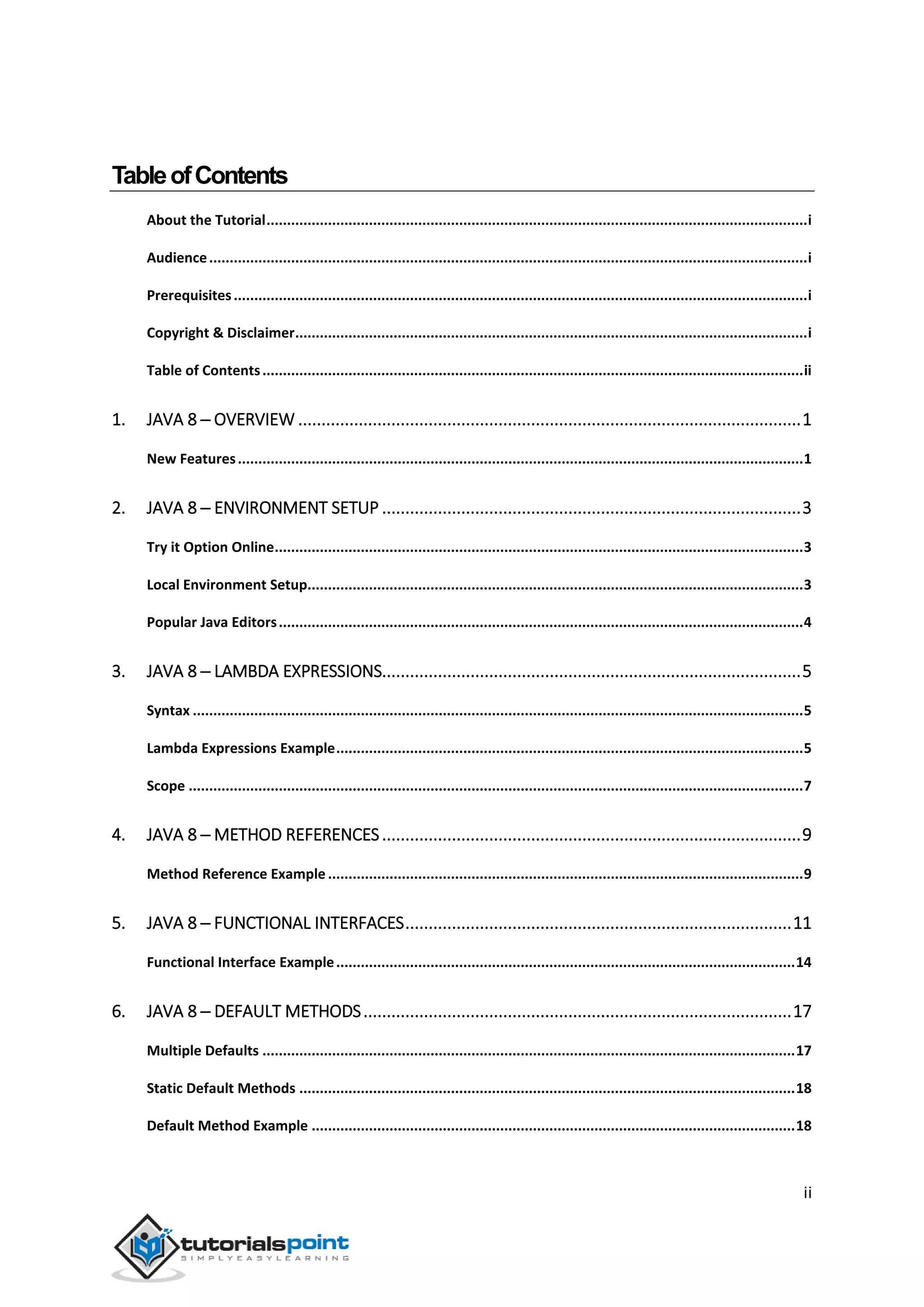 ii
TableofContents
About the Tutorial....................................................................................................................................i
Audience..................................................................................................................................................i
Prerequisites............................................................................................................................................i
Copyright & Disclaimer.............................................................................................................................i
Table of Contents....................................................................................................................................ii
1. JAVA 8 ─ OVERVIEW ............................................................................................................1
New Features..........................................................................................................................................1
2. JAVA 8 ─ ENVIRONMENT SETUP ..........................................................................................3
Try it Option Online.................................................................................................................................3
Local Environment Setup.........................................................................................................................3
Popular Java Editors................................................................................................................................4
3. JAVA 8 ─ LAMBDA EXPRESSIONS..........................................................................................5
Syntax .....................................................................................................................................................5
Lambda Expressions Example..................................................................................................................5
Scope ......................................................................................................................................................7
4. JAVA 8 ─ METHOD REFERENCES..........................................................................................9
Method Reference Example ....................................................................................................................9
5. JAVA 8 ─ FUNCTIONAL INTERFACES...................................................................................11
Functional Interface Example................................................................................................................14
6. JAVA 8 ─ DEFAULT METHODS............................................................................................17
Multiple Defaults ..................................................................................................................................17
Static Default Methods .........................................................................................................................18
Default Method Example ......................................................................................................................18
 