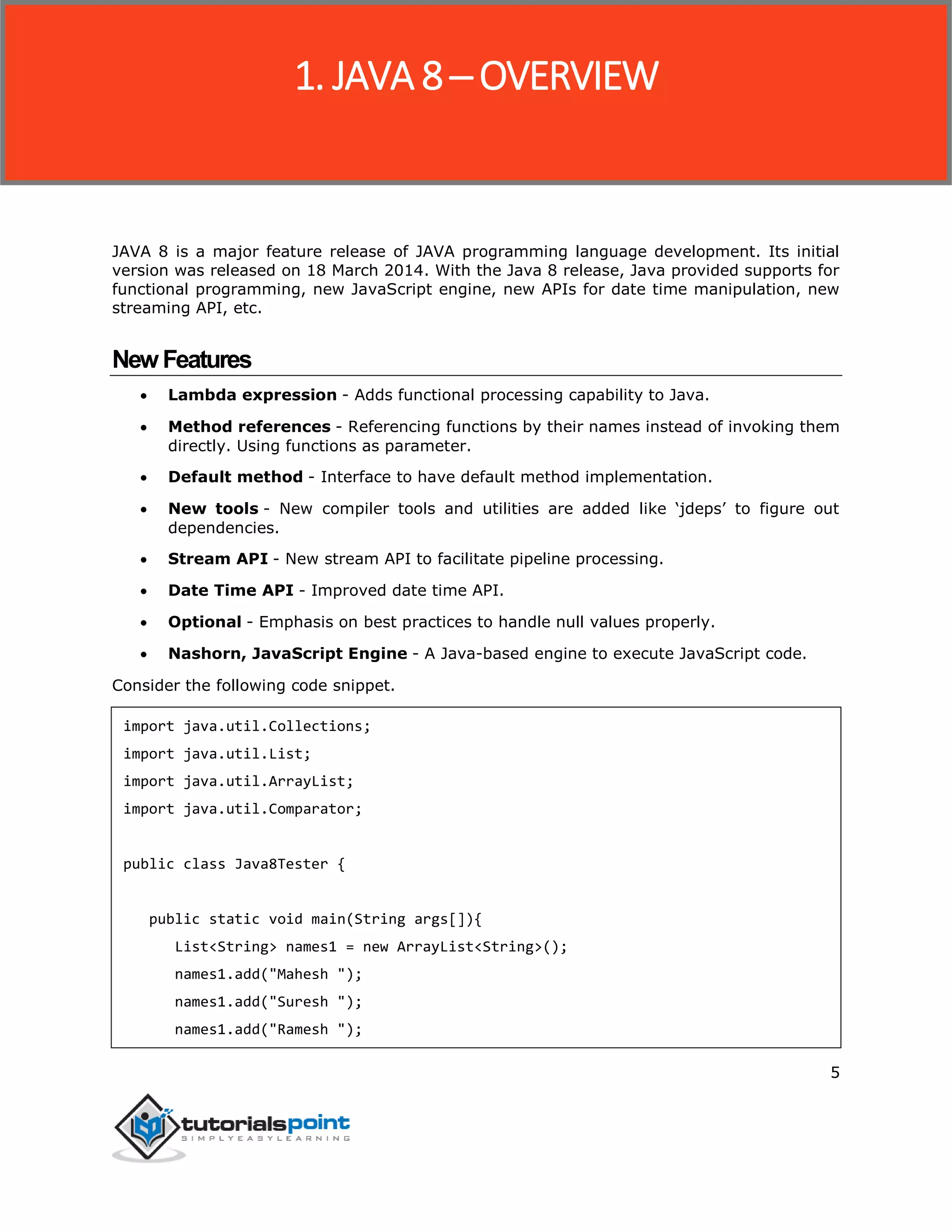 5
JAVA 8 is a major feature release of JAVA programming language development. Its initial
version was released on 18 March 2014. With the Java 8 release, Java provided supports for
functional programming, new JavaScript engine, new APIs for date time manipulation, new
streaming API, etc.
NewFeatures
 Lambda expression - Adds functional processing capability to Java.
 Method references - Referencing functions by their names instead of invoking them
directly. Using functions as parameter.
 Default method - Interface to have default method implementation.
 New tools - New compiler tools and utilities are added like ‘jdeps’ to figure out
dependencies.
 Stream API - New stream API to facilitate pipeline processing.
 Date Time API - Improved date time API.
 Optional - Emphasis on best practices to handle null values properly.
 Nashorn, JavaScript Engine - A Java-based engine to execute JavaScript code.
Consider the following code snippet.
import java.util.Collections;
import java.util.List;
import java.util.ArrayList;
import java.util.Comparator;
public class Java8Tester {
public static void main(String args[]){
List<String> names1 = new ArrayList<String>();
names1.add("Mahesh ");
names1.add("Suresh ");
names1.add("Ramesh ");
1. JAVA 8 ─ OVERVIEW
 