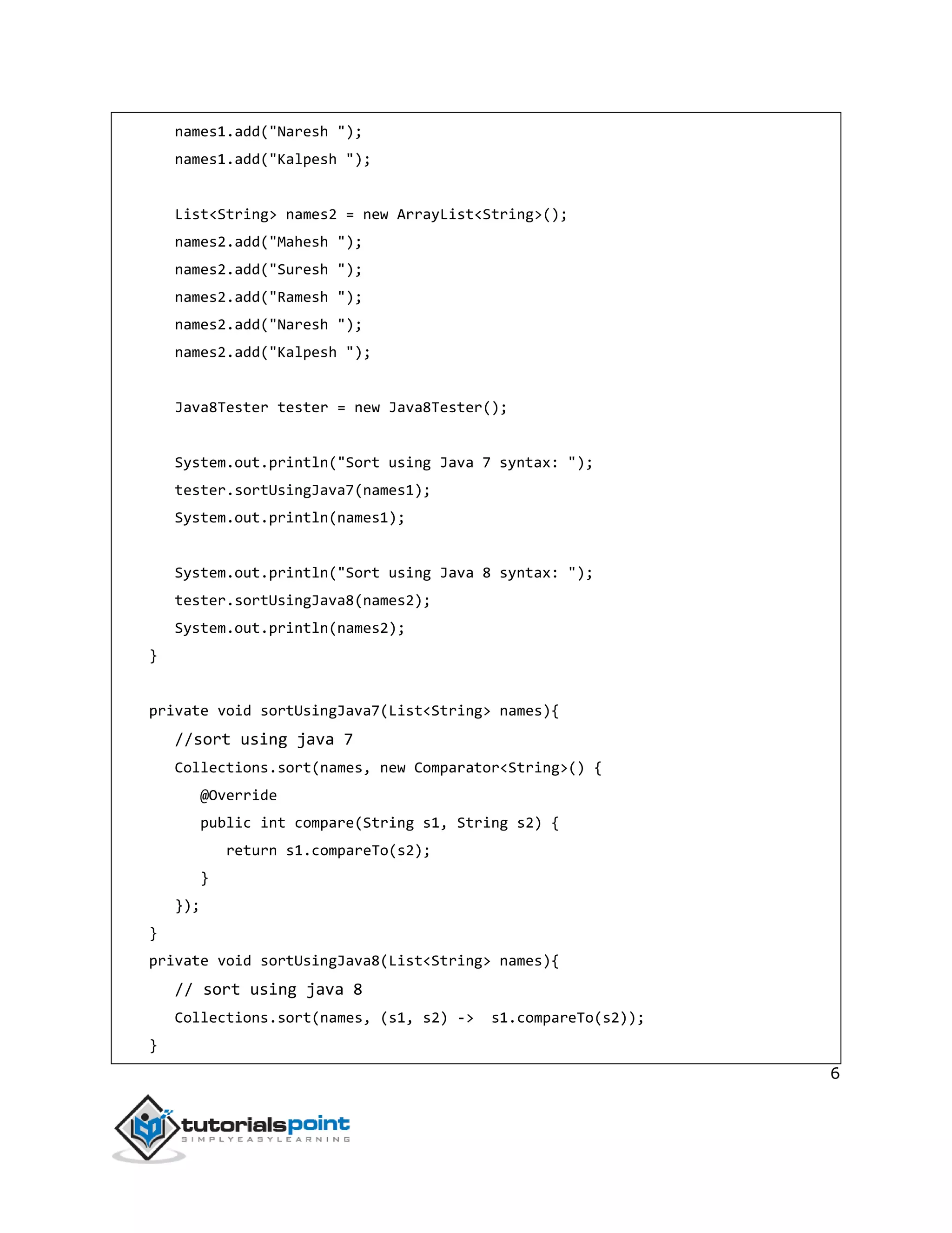 6
names1.add("Naresh ");
names1.add("Kalpesh ");
List<String> names2 = new ArrayList<String>();
names2.add("Mahesh ");
names2.add("Suresh ");
names2.add("Ramesh ");
names2.add("Naresh ");
names2.add("Kalpesh ");
Java8Tester tester = new Java8Tester();
System.out.println("Sort using Java 7 syntax: ");
tester.sortUsingJava7(names1);
System.out.println(names1);
System.out.println("Sort using Java 8 syntax: ");
tester.sortUsingJava8(names2);
System.out.println(names2);
}
private void sortUsingJava7(List<String> names){
//sort using java 7
Collections.sort(names, new Comparator<String>() {
@Override
public int compare(String s1, String s2) {
return s1.compareTo(s2);
}
});
}
private void sortUsingJava8(List<String> names){
// sort using java 8
Collections.sort(names, (s1, s2) -> s1.compareTo(s2));
}
 
