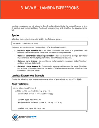 10
Lambda expressions are introduced in Java 8 and are touted to be the biggest feature of Java
8. Lambda expression facilitates functional programming, and simplifies the development a
lot.
Syntax
A lambda expression is characterized by the following syntax.
parameter -> expression body
Following are the important characteristics of a lambda expression.
 Optional type declaration - No need to declare the type of a parameter. The
compiler can inference the same from the value of the parameter.
 Optional parenthesis around parameter - No need to declare a single parameter
in parenthesis. For multiple parameters, parentheses are required.
 Optional curly braces - No need to use curly braces in expression body if the body
contains a single statement.
 Optional return keyword – The compiler automatically returns the value if the body
has a single expression to return the value. Curly braces are required to indicate that
expression returns a value.
LambdaExpressionsExample
Create the following Java program using any editor of your choice in, say, C:> JAVA.
Java8Tester.java
public class Java8Tester {
public static void main(String args[]){
Java8Tester tester = new Java8Tester();
//with type declaration
MathOperation addition = (int a, int b) -> a + b;
//with out type declaration
3. JAVA 8 ─ LAMBDA EXPRESSIONS
 