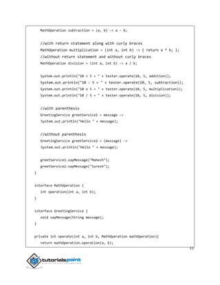 11
MathOperation subtraction = (a, b) -> a - b;
//with return statement along with curly braces
MathOperation multiplication = (int a, int b) -> { return a * b; };
//without return statement and without curly braces
MathOperation division = (int a, int b) -> a / b;
System.out.println("10 + 5 = " + tester.operate(10, 5, addition));
System.out.println("10 - 5 = " + tester.operate(10, 5, subtraction));
System.out.println("10 x 5 = " + tester.operate(10, 5, multiplication));
System.out.println("10 / 5 = " + tester.operate(10, 5, division));
//with parenthesis
GreetingService greetService1 = message ->
System.out.println("Hello " + message);
//without parenthesis
GreetingService greetService2 = (message) ->
System.out.println("Hello " + message);
greetService1.sayMessage("Mahesh");
greetService2.sayMessage("Suresh");
}
interface MathOperation {
int operation(int a, int b);
}
interface GreetingService {
void sayMessage(String message);
}
private int operate(int a, int b, MathOperation mathOperation){
return mathOperation.operation(a, b);
 