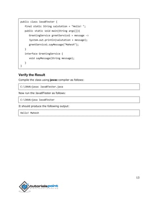 13
public class Java8Tester {
final static String salutation = "Hello! ";
public static void main(String args[]){
GreetingService greetService1 = message ->
System.out.println(salutation + message);
greetService1.sayMessage("Mahesh");
}
interface GreetingService {
void sayMessage(String message);
}
}
Verify the Result
Compile the class using javac compiler as follows:
C:JAVA>javac Java8Tester.java
Now run the Java8Tester as follows:
C:JAVA>java Java8Tester
It should produce the following output:
Hello! Mahesh
 