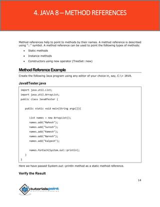 14
Method references help to point to methods by their names. A method reference is described
using "::" symbol. A method reference can be used to point the following types of methods:
 Static methods
 Instance methods
 Constructors using new operator (TreeSet::new)
MethodReferenceExample
Create the following Java program using any editor of your choice in, say, C:> JAVA.
Java8Tester.java
import java.util.List;
import java.util.ArrayList;
public class Java8Tester {
public static void main(String args[]){
List names = new ArrayList();
names.add("Mahesh");
names.add("Suresh");
names.add("Ramesh");
names.add("Naresh");
names.add("Kalpesh");
names.forEach(System.out::println);
}
}
Here we have passed System.out::println method as a static method reference.
Verify the Result
4. JAVA 8 ─ METHOD REFERENCES
 