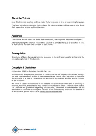 i
AbouttheTutorial
Java 8 is the most awaited and is a major feature release of Java programming language.
This is an introductory tutorial that explains the basic-to-advanced features of Java 8 and
their usage in a simple and intuitive way.
Audience
This tutorial will be useful for most Java developers, starting from beginners to experts.
After completing this tutorial, you will find yourself at a moderate level of expertise in Java
8, from where you can take yourself to next levels.
Prerequisites
Knowledge of basic Java programming language is the only prerequisite for learning the
concepts explained in this tutorial.
Copyright&Disclaimer
 Copyright 2015 by Tutorials Point (I) Pvt. Ltd.
All the content and graphics published in this e-book are the property of Tutorials Point (I)
Pvt. Ltd. The user of this e-book is prohibited to reuse, retain, copy, distribute or republish
any contents or a part of contents of this e-book in any manner without written consent
of the publisher.
We strive to update the contents of our website and tutorials as timely and as precisely as
possible, however, the contents may contain inaccuracies or errors. Tutorials Point (I) Pvt.
Ltd. provides no guarantee regarding the accuracy, timeliness or completeness of our
website or its contents including this tutorial. If you discover any errors on our website or
in this tutorial, please notify us at contact@tutorialspoint.com
 