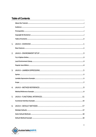 ii
TableofContents
About the Tutorial....................................................................................................................................i
Audience..................................................................................................................................................i
Prerequisites............................................................................................................................................i
Copyright & Disclaimer.............................................................................................................................i
Table of Contents....................................................................................................................................ii
1. JAVA 8 ─ OVERVIEW ............................................................................................................1
New Features..........................................................................................................................................1
2. JAVA 8 ─ ENVIRONMENT SETUP ..........................................................................................3
Try it Option Online.................................................................................................................................3
Local Environment Setup.........................................................................................................................3
Popular Java Editors................................................................................................................................4
3. JAVA 8 ─ LAMBDA EXPRESSIONS..........................................................................................5
Syntax .....................................................................................................................................................5
Lambda Expressions Example..................................................................................................................5
Scope ......................................................................................................................................................7
4. JAVA 8 ─ METHOD REFERENCES..........................................................................................9
Method Reference Example ....................................................................................................................9
5. JAVA 8 ─ FUNCTIONAL INTERFACES...................................................................................11
Functional Interface Example................................................................................................................14
6. JAVA 8 ─ DEFAULT METHODS............................................................................................17
Multiple Defaults ..................................................................................................................................17
Static Default Methods .........................................................................................................................18
Default Method Example ......................................................................................................................18
 