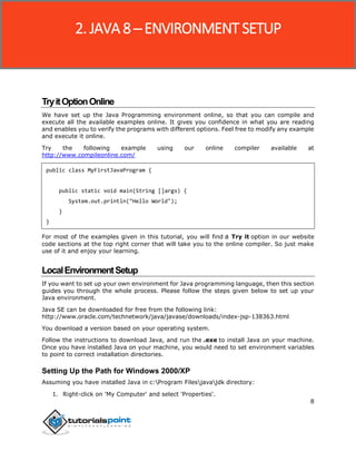 8
TryitOptionOnline
We have set up the Java Programming environment online, so that you can compile and
execute all the available examples online. It gives you confidence in what you are reading
and enables you to verify the programs with different options. Feel free to modify any example
and execute it online.
Try the following example using our online compiler available at
http://www.compileonline.com/
public class MyFirstJavaProgram {
public static void main(String []args) {
System.out.println("Hello World");
}
}
For most of the examples given in this tutorial, you will find a Try it option in our website
code sections at the top right corner that will take you to the online compiler. So just make
use of it and enjoy your learning.
LocalEnvironmentSetup
If you want to set up your own environment for Java programming language, then this section
guides you through the whole process. Please follow the steps given below to set up your
Java environment.
Java SE can be downloaded for free from the following link:
http://www.oracle.com/technetwork/java/javase/downloads/index-jsp-138363.html
You download a version based on your operating system.
Follow the instructions to download Java, and run the .exe to install Java on your machine.
Once you have installed Java on your machine, you would need to set environment variables
to point to correct installation directories.
Setting Up the Path for Windows 2000/XP
Assuming you have installed Java in c:Program Filesjavajdk directory:
1. Right-click on 'My Computer' and select 'Properties'.
2. JAVA 8 ─ ENVIRONMENT SETUP
 