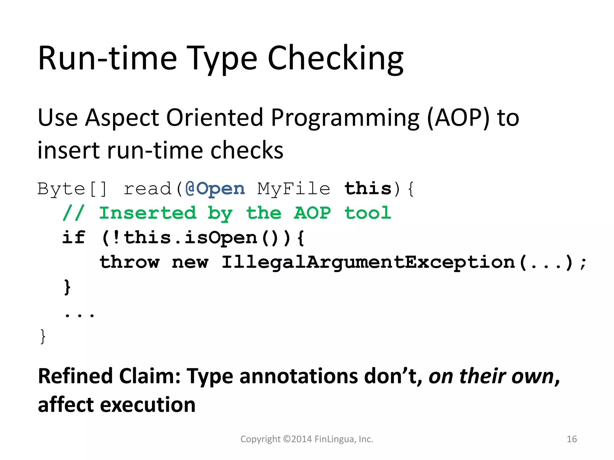Run-time Type Checking
Use Aspect Oriented Programming (AOP) to
insert run-time checks
Byte[] read(@Open MyFile this){
// Inserted by the AOP tool
if (!this.isOpen()){
throw new IllegalArgumentException(...);
}
...
}
Refined Claim: Type annotations don’t, on their own,
affect execution
Copyright ©2014 FinLingua, Inc. 16
 