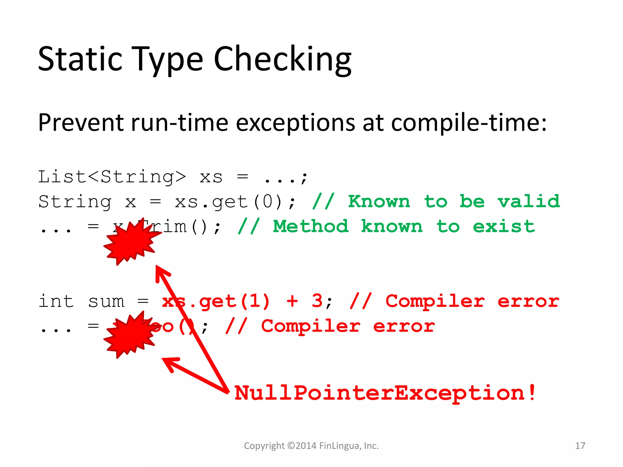 Static Type Checking
Prevent run-time exceptions at compile-time:
List<String> xs = ...;
String x = xs.get(0); // Known to be valid
... = x.Trim(); // Method known to exist
int sum = xs.get(1) + 3; // Compiler error
... = x.Foo(); // Compiler error
NullPointerException!
Copyright ©2014 FinLingua, Inc. 17
 