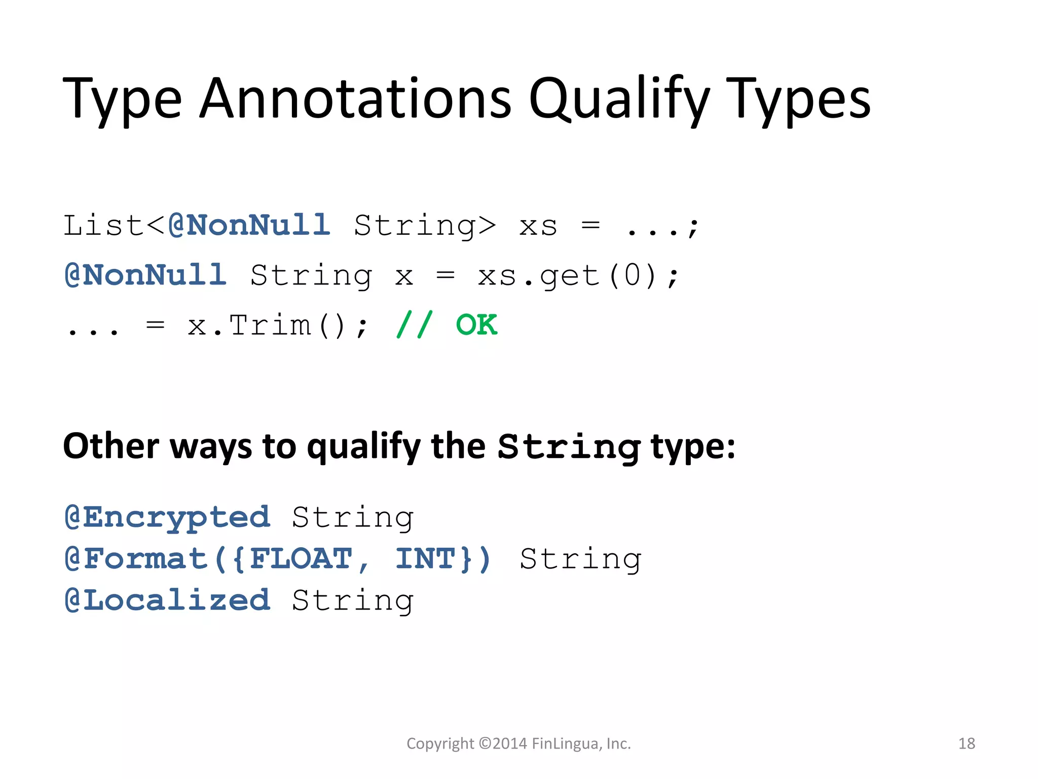 Type Annotations Qualify Types
List<@NonNull String> xs = ...;
@NonNull String x = xs.get(0);
... = x.Trim(); // OK
Other ways to qualify the String type:
@Encrypted String
@Format({FLOAT, INT}) String
@Localized String
Copyright ©2014 FinLingua, Inc. 18
 