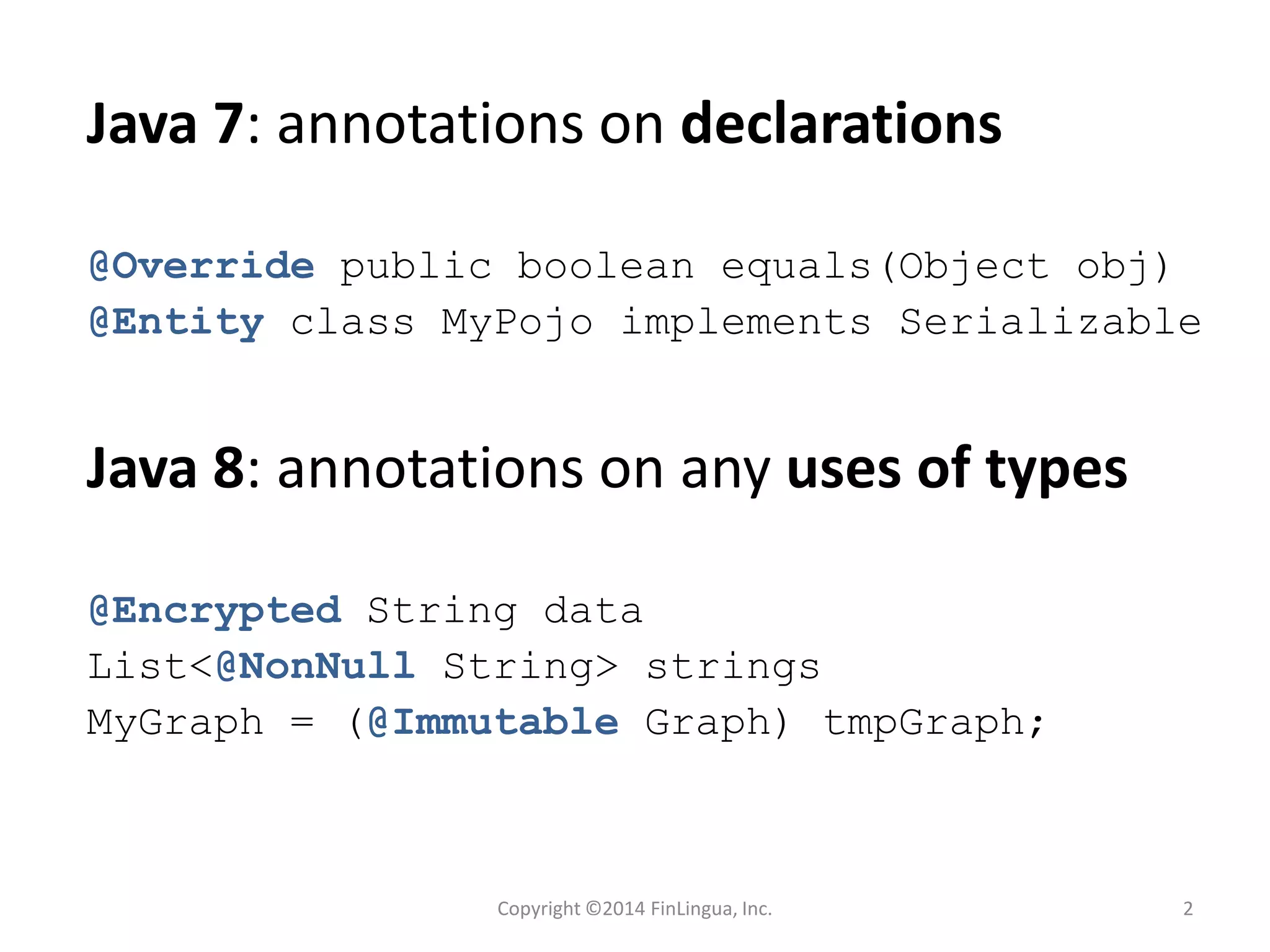 Java 7: annotations on declarations
@Override public boolean equals(Object obj)
@Entity class MyPojo implements Serializable
Java 8: annotations on any uses of types
@Encrypted String data
List<@NonNull String> strings
MyGraph = (@Immutable Graph) tmpGraph;
Copyright ©2014 FinLingua, Inc. 2
 