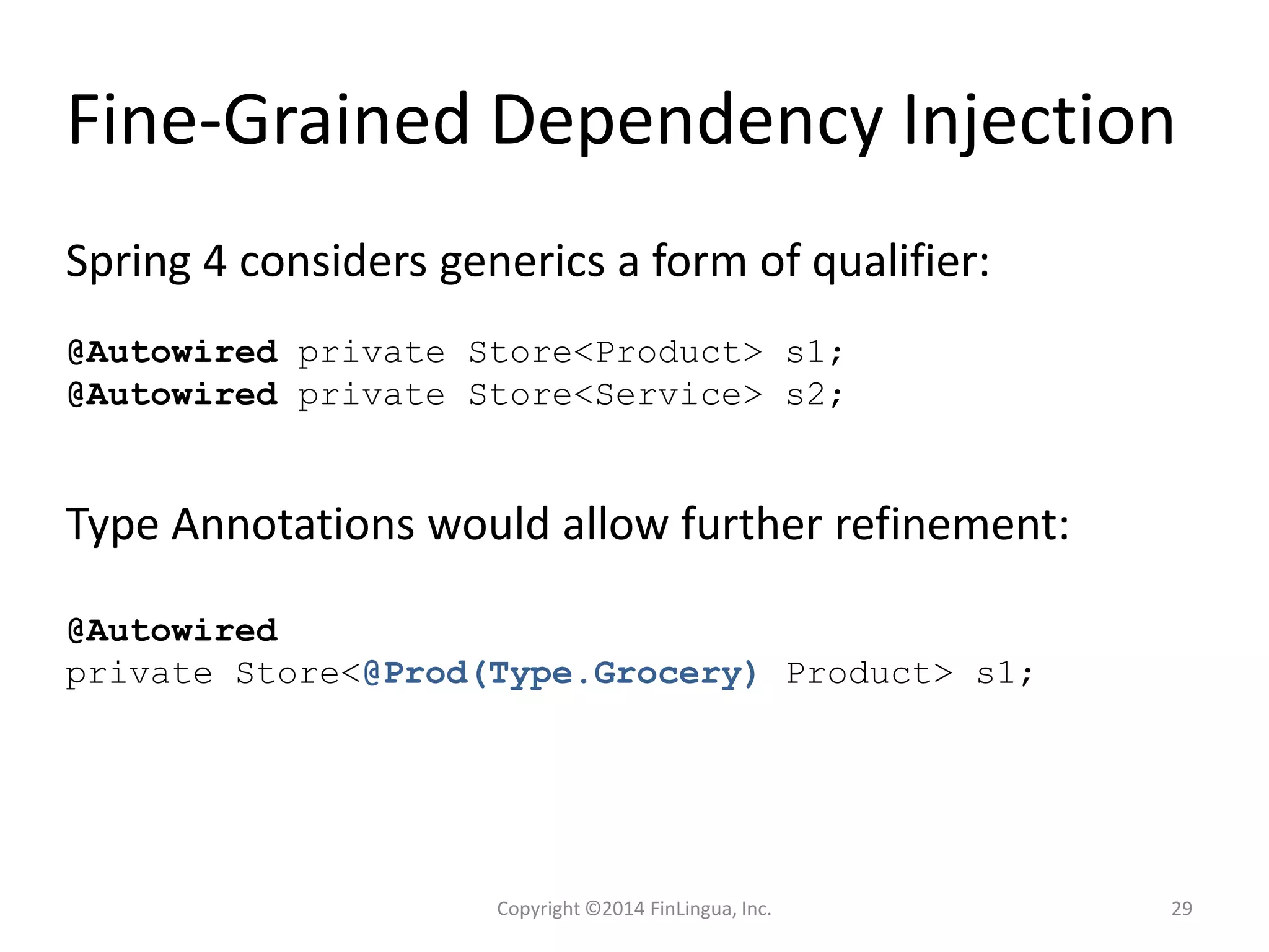 Fine-Grained Dependency Injection
@Autowired private Store<Product> s1;
@Autowired private Store<Service> s2;
Spring 4 considers generics a form of qualifier:
Type Annotations would allow further refinement:
@Autowired
private Store<@Prod(Type.Grocery) Product> s1;
Copyright ©2014 FinLingua, Inc. 29
 
