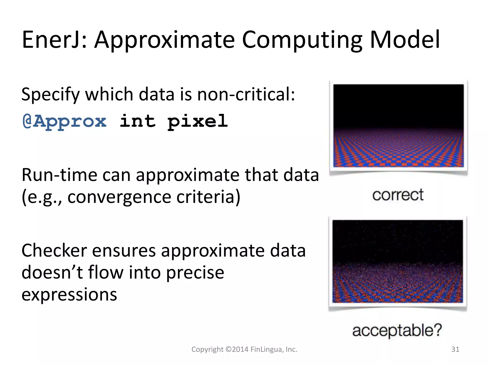 EnerJ: Approximate Computing Model
Specify which data is non-critical:
@Approx int pixel
Run-time can approximate that data
(e.g., convergence criteria)
Checker ensures approximate data
doesn’t flow into precise
expressions
Copyright ©2014 FinLingua, Inc. 31
 