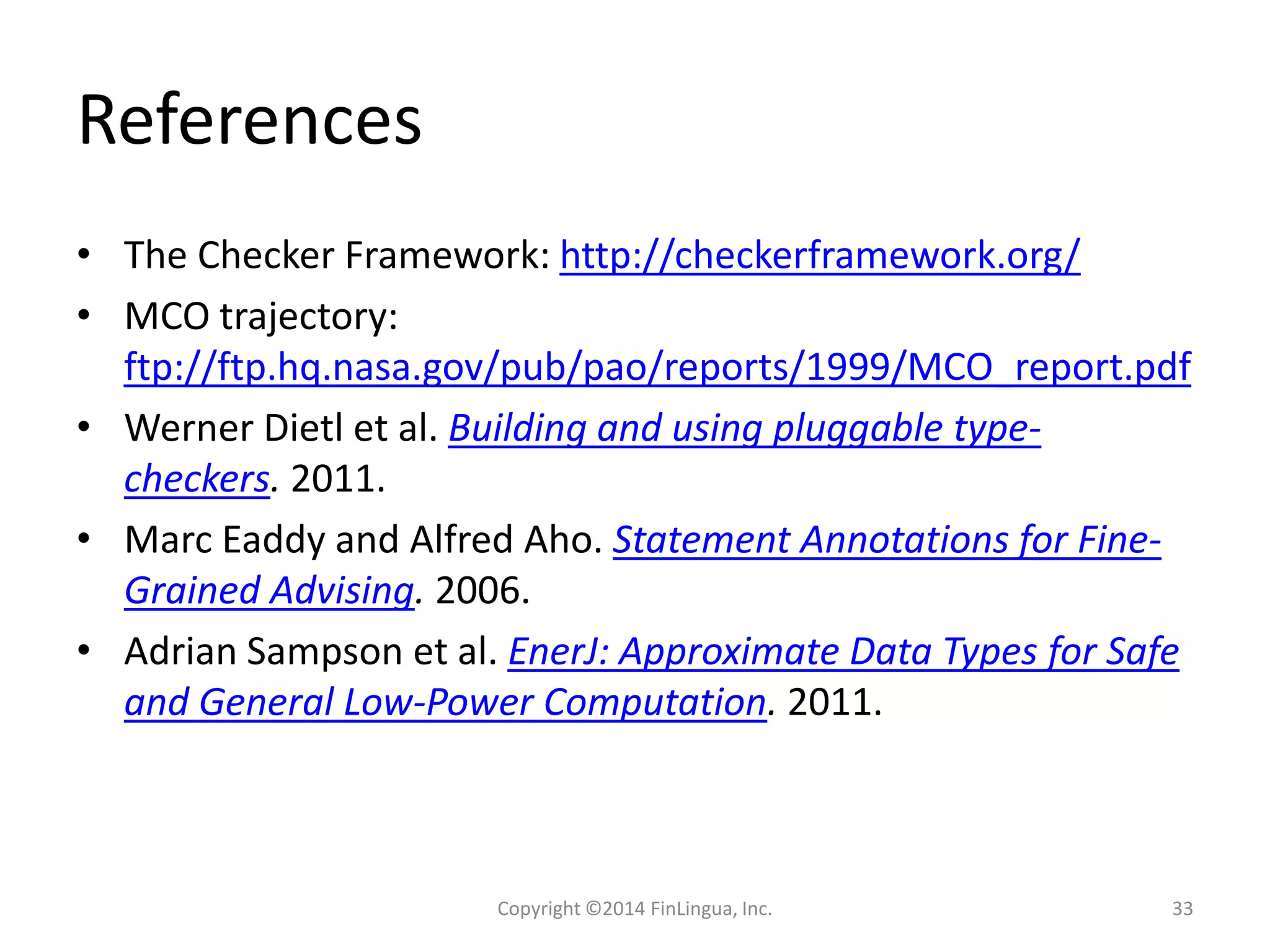 References
• The Checker Framework: http://checkerframework.org/
• MCO trajectory:
ftp://ftp.hq.nasa.gov/pub/pao/reports/1999/MCO_report.pdf
• Werner Dietl et al. Building and using pluggable type-
checkers. 2011.
• Marc Eaddy and Alfred Aho. Statement Annotations for Fine-
Grained Advising. 2006.
• Adrian Sampson et al. EnerJ: Approximate Data Types for Safe
and General Low-Power Computation. 2011.
Copyright ©2014 FinLingua, Inc. 33
 