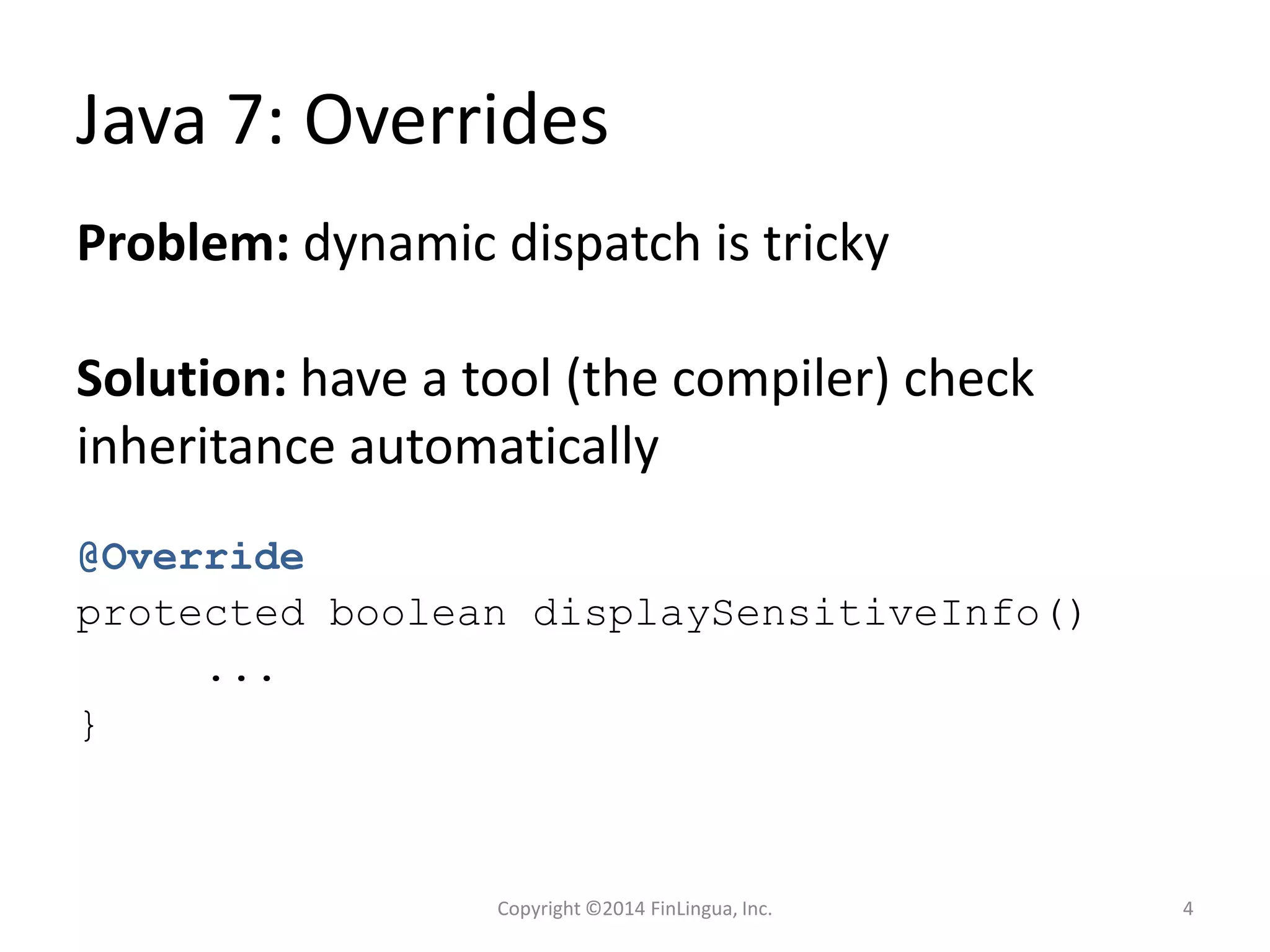 Java 7: Overrides
@Override
protected boolean displaySensitiveInfo()
...
}
Problem: dynamic dispatch is tricky
Solution: have a tool (the compiler) check
inheritance automatically
Copyright ©2014 FinLingua, Inc. 4
 