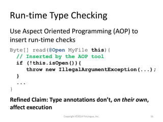Run-time Type Checking
Use Aspect Oriented Programming (AOP) to
insert run-time checks
Byte[] read(@Open MyFile this){
// Inserted by the AOP tool
if (!this.isOpen()){
throw new IllegalArgumentException(...);
}
...
}
Refined Claim: Type annotations don’t, on their own,
affect execution
Copyright ©2014 FinLingua, Inc. 16
 