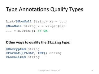 Type Annotations Qualify Types
List<@NonNull String> xs = ...;
@NonNull String x = xs.get(0);
... = x.Trim(); // OK
Other ways to qualify the String type:
@Encrypted String
@Format({FLOAT, INT}) String
@Localized String
Copyright ©2014 FinLingua, Inc. 18
 