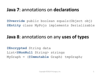 Java 7: annotations on declarations
@Override public boolean equals(Object obj)
@Entity class MyPojo implements Serializable
Java 8: annotations on any uses of types
@Encrypted String data
List<@NonNull String> strings
MyGraph = (@Immutable Graph) tmpGraph;
Copyright ©2014 FinLingua, Inc. 2
 