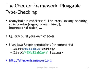 The Checker Framework: Pluggable
Type-Checking
• Many built-in checkers: null pointers, locking, security,
string syntax (regex, format strings),
internationalization, ...
• Quickly build your own checker
• Uses Java 8 type annotations (or comments)
– List<@Nullable String>
– List</*@Nullable*/ String>
• http://checkerframework.org
Copyright ©2014 FinLingua, Inc. 21
 