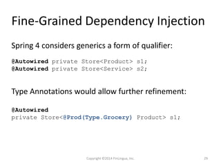 Fine-Grained Dependency Injection
@Autowired private Store<Product> s1;
@Autowired private Store<Service> s2;
Spring 4 considers generics a form of qualifier:
Type Annotations would allow further refinement:
@Autowired
private Store<@Prod(Type.Grocery) Product> s1;
Copyright ©2014 FinLingua, Inc. 29
 