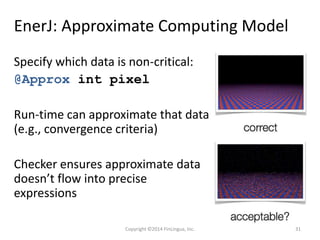 EnerJ: Approximate Computing Model
Specify which data is non-critical:
@Approx int pixel
Run-time can approximate that data
(e.g., convergence criteria)
Checker ensures approximate data
doesn’t flow into precise
expressions
Copyright ©2014 FinLingua, Inc. 31
 
