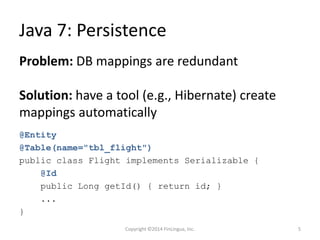 Java 7: Persistence
@Entity
@Table(name="tbl_flight")
public class Flight implements Serializable {
@Id
public Long getId() { return id; }
...
}
Problem: DB mappings are redundant
Solution: have a tool (e.g., Hibernate) create
mappings automatically
Copyright ©2014 FinLingua, Inc. 5
 