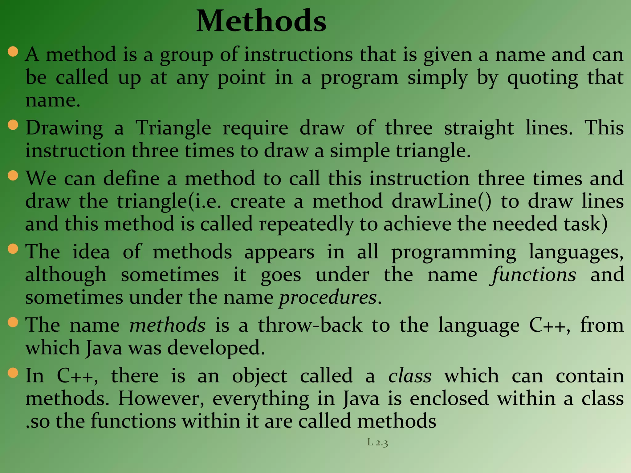 Methods
A method is a group of instructions that is given a name and can
be called up at any point in a program simply by quoting that
name.
Drawing a Triangle require draw of three straight lines. This
instruction three times to draw a simple triangle.
We can define a method to call this instruction three times and
draw the triangle(i.e. create a method drawLine() to draw lines
and this method is called repeatedly to achieve the needed task)
The idea of methods appears in all programming languages,
although sometimes it goes under the name functions and
sometimes under the name procedures.
The name methods is a throw-back to the language C++, from
which Java was developed.
In C++, there is an object called a class which can contain
methods. However, everything in Java is enclosed within a class
.so the functions within it are called methods
L 2.3
 