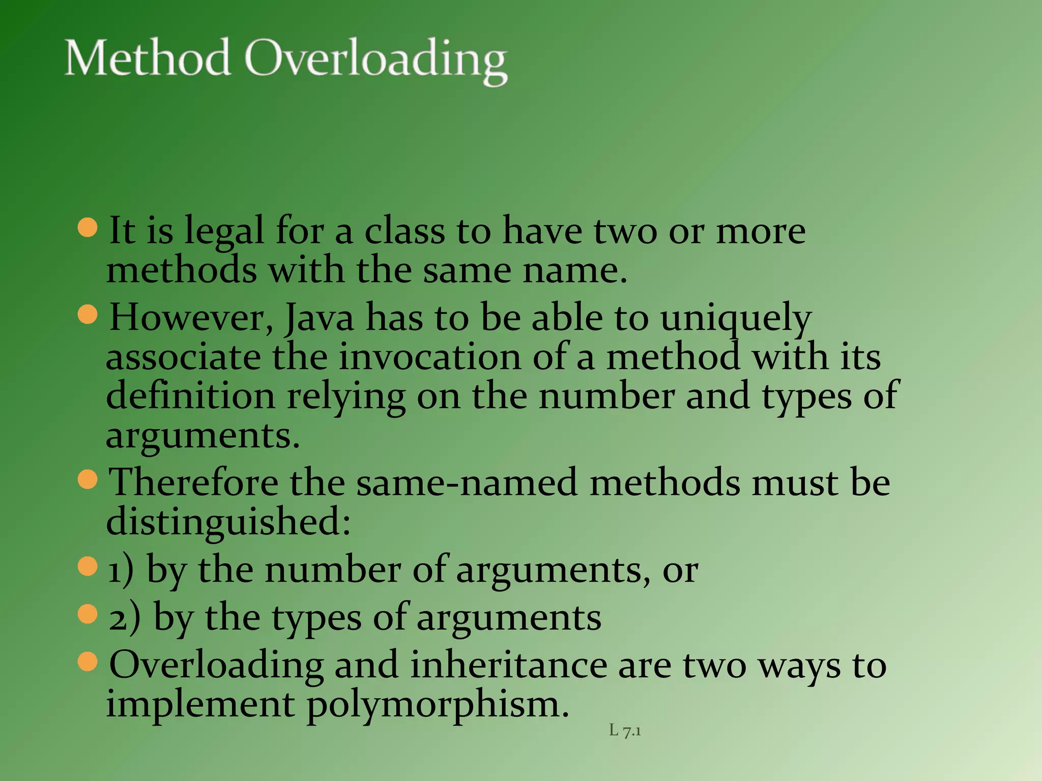 It is legal for a class to have two or more
methods with the same name.
However, Java has to be able to uniquely
associate the invocation of a method with its
definition relying on the number and types of
arguments.
Therefore the same-named methods must be
distinguished:
1) by the number of arguments, or
2) by the types of arguments
Overloading and inheritance are two ways to
implement polymorphism. L 7.1
 