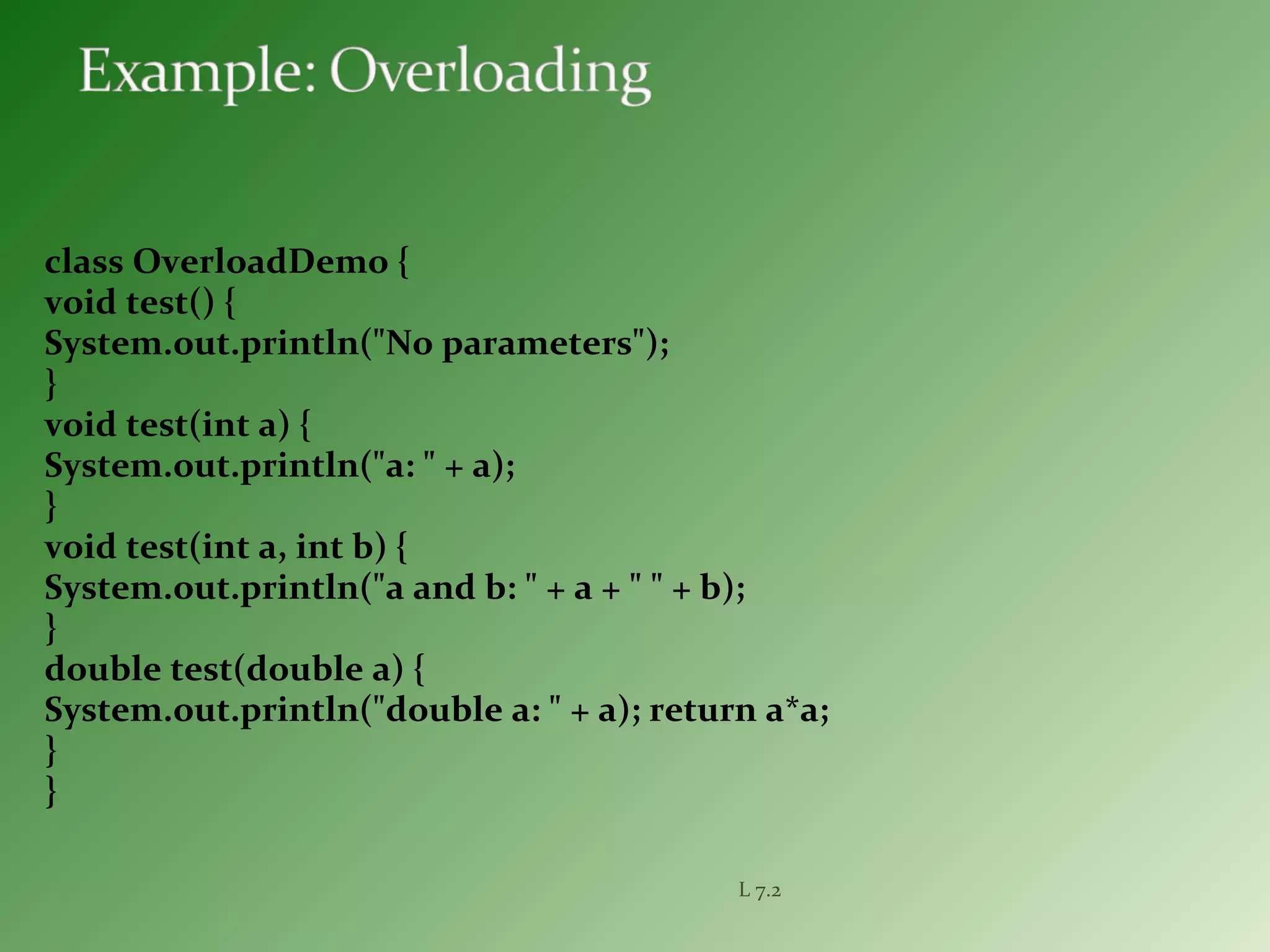 class OverloadDemo {
void test() {
System.out.println("No parameters");
}
void test(int a) {
System.out.println("a: " + a);
}
void test(int a, int b) {
System.out.println("a and b: " + a + " " + b);
}
double test(double a) {
System.out.println("double a: " + a); return a*a;
}
}
L 7.2
 