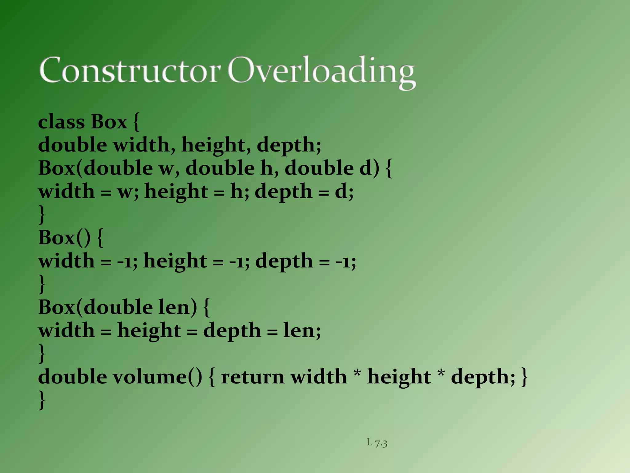class Box {
double width, height, depth;
Box(double w, double h, double d) {
width = w; height = h; depth = d;
}
Box() {
width = -1; height = -1; depth = -1;
}
Box(double len) {
width = height = depth = len;
}
double volume() { return width * height * depth; }
}
L 7.3
 
