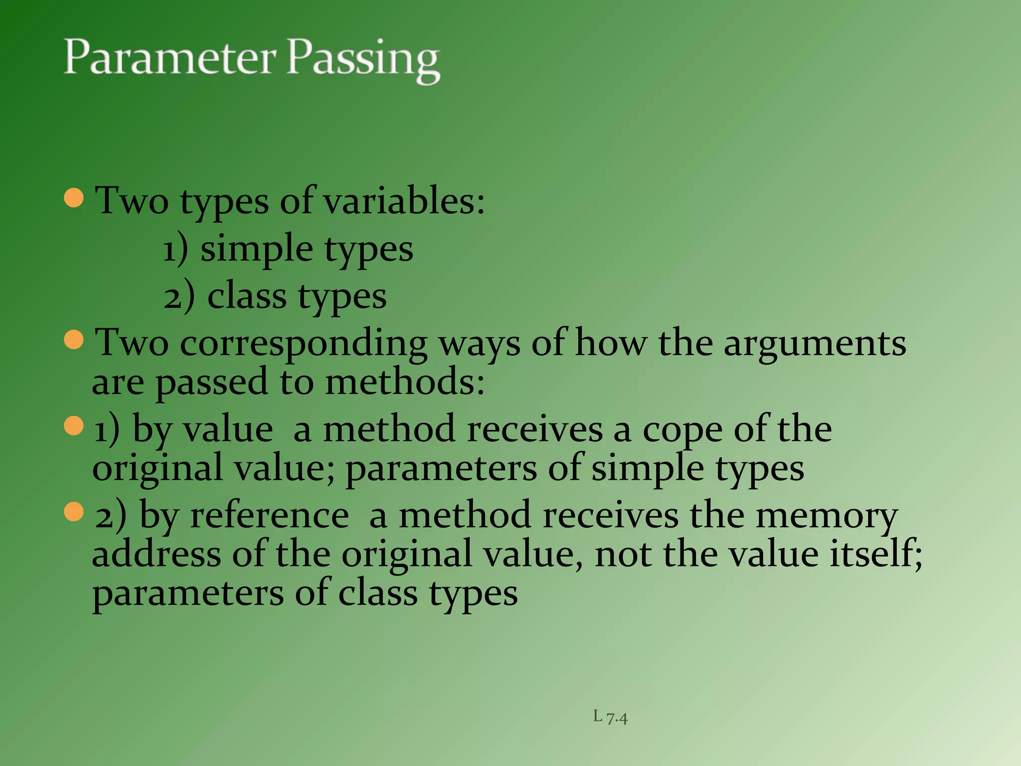 Two types of variables:
1) simple types
2) class types
Two corresponding ways of how the arguments
are passed to methods:
1) by value a method receives a cope of the
original value; parameters of simple types
2) by reference a method receives the memory
address of the original value, not the value itself;
parameters of class types
L 7.4
 