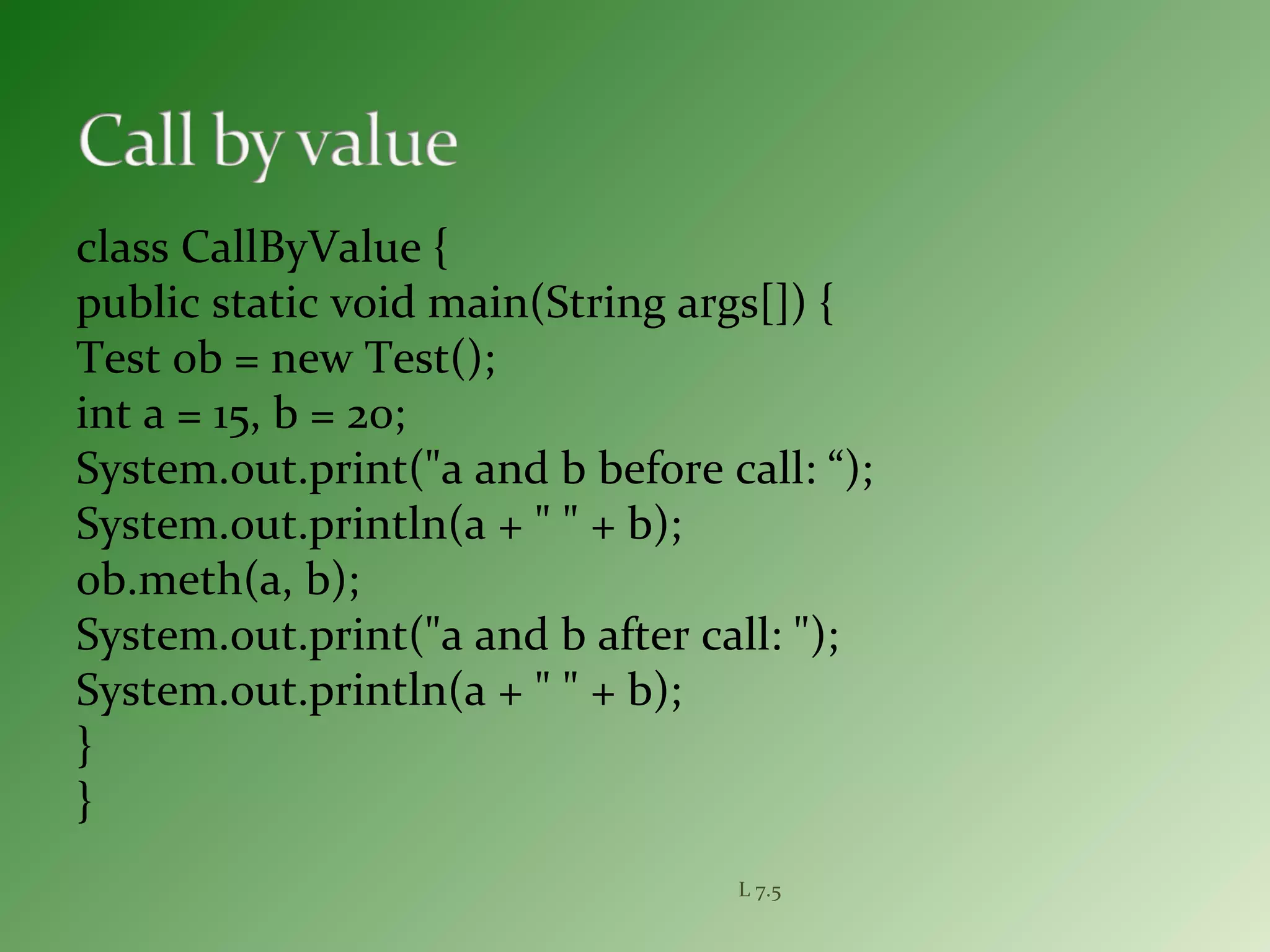 class CallByValue {
public static void main(String args[]) {
Test ob = new Test();
int a = 15, b = 20;
System.out.print("a and b before call: “);
System.out.println(a + " " + b);
ob.meth(a, b);
System.out.print("a and b after call: ");
System.out.println(a + " " + b);
}
}
L 7.5
 