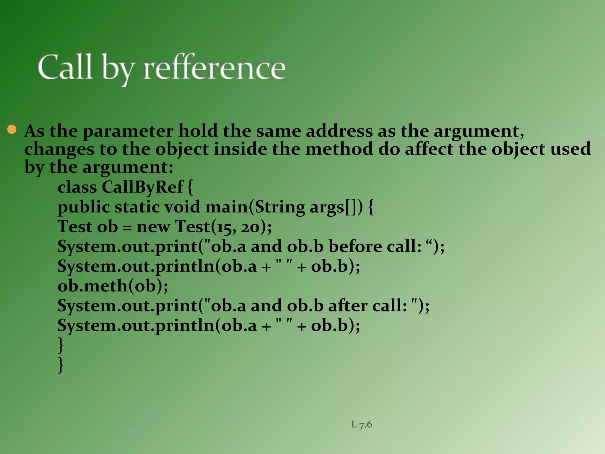 As the parameter hold the same address as the argument,
changes to the object inside the method do affect the object used
by the argument:
class CallByRef {
public static void main(String args[]) {
Test ob = new Test(15, 20);
System.out.print("ob.a and ob.b before call: “);
System.out.println(ob.a + " " + ob.b);
ob.meth(ob);
System.out.print("ob.a and ob.b after call: ");
System.out.println(ob.a + " " + ob.b);
}
}
L 7.6
 