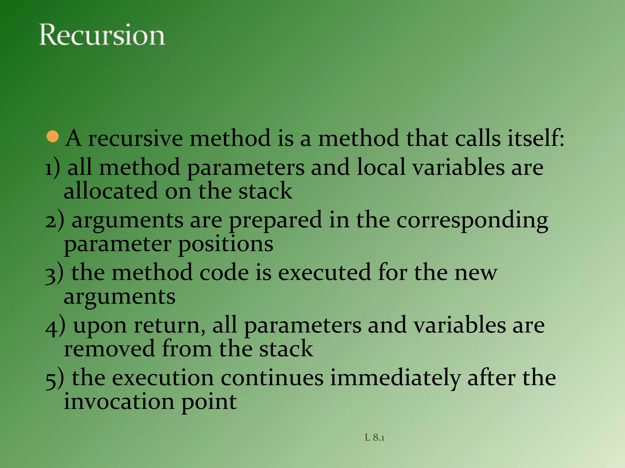 A recursive method is a method that calls itself:
1) all method parameters and local variables are
allocated on the stack
2) arguments are prepared in the corresponding
parameter positions
3) the method code is executed for the new
arguments
4) upon return, all parameters and variables are
removed from the stack
5) the execution continues immediately after the
invocation point
L 8.1
 