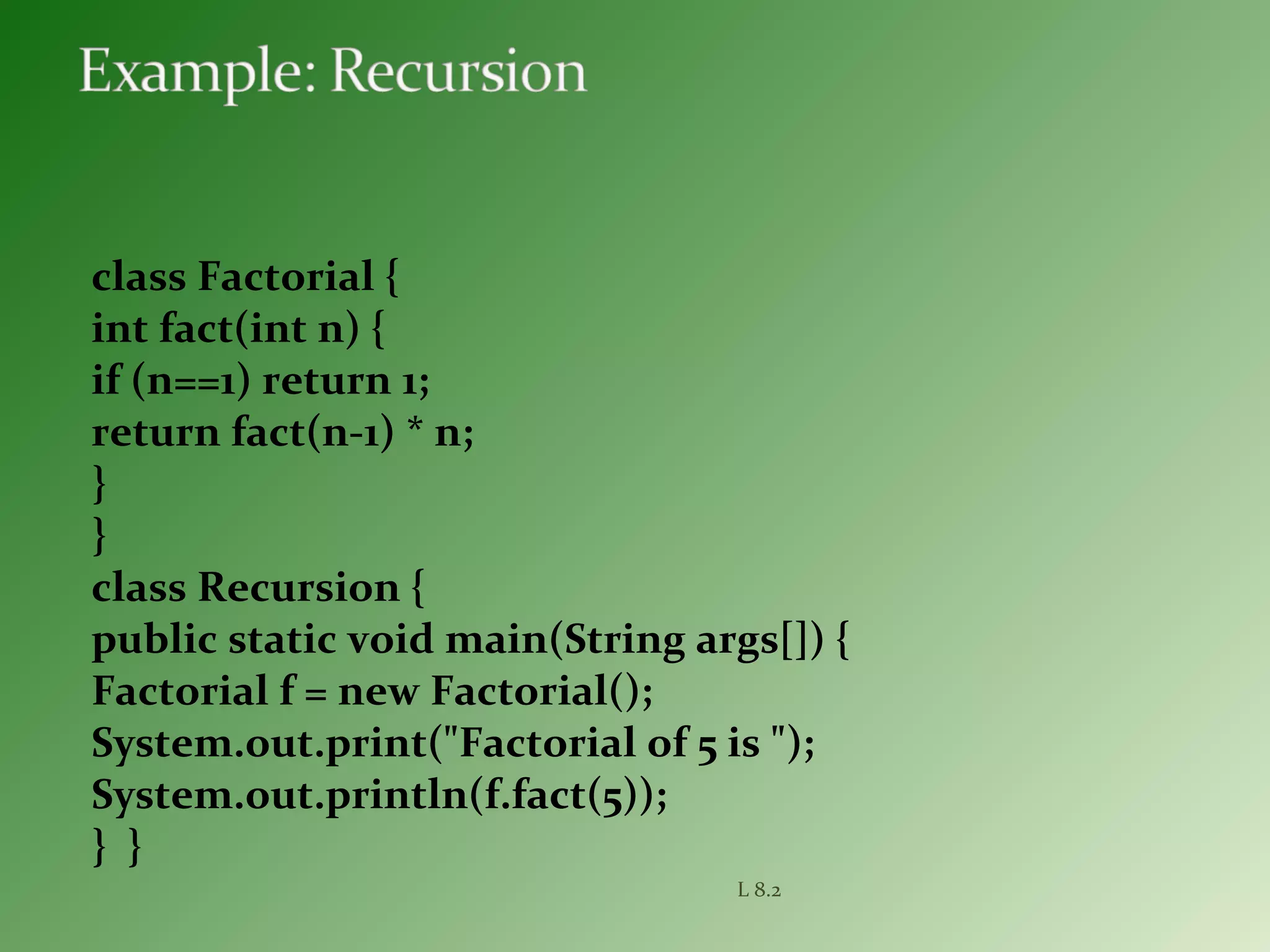 class Factorial {
int fact(int n) {
if (n==1) return 1;
return fact(n-1) * n;
}
}
class Recursion {
public static void main(String args[]) {
Factorial f = new Factorial();
System.out.print("Factorial of 5 is ");
System.out.println(f.fact(5));
} }
L 8.2
 