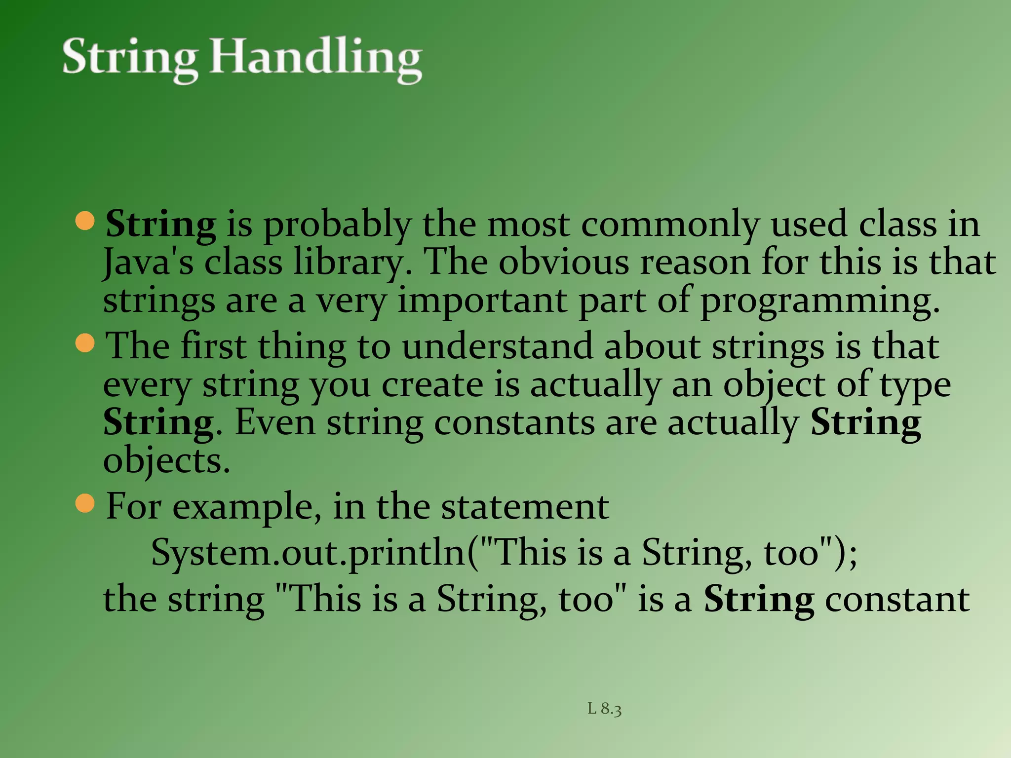 String is probably the most commonly used class in
Java's class library. The obvious reason for this is that
strings are a very important part of programming.
The first thing to understand about strings is that
every string you create is actually an object of type
String. Even string constants are actually String
objects.
For example, in the statement
System.out.println("This is a String, too");
the string "This is a String, too" is a String constant
L 8.3
 