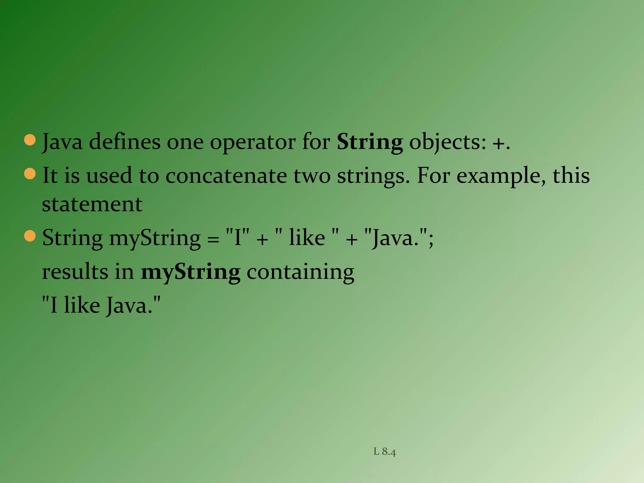 Java defines one operator for String objects: +.
It is used to concatenate two strings. For example, this
statement
String myString = "I" + " like " + "Java.";
results in myString containing
"I like Java."
L 8.4
 