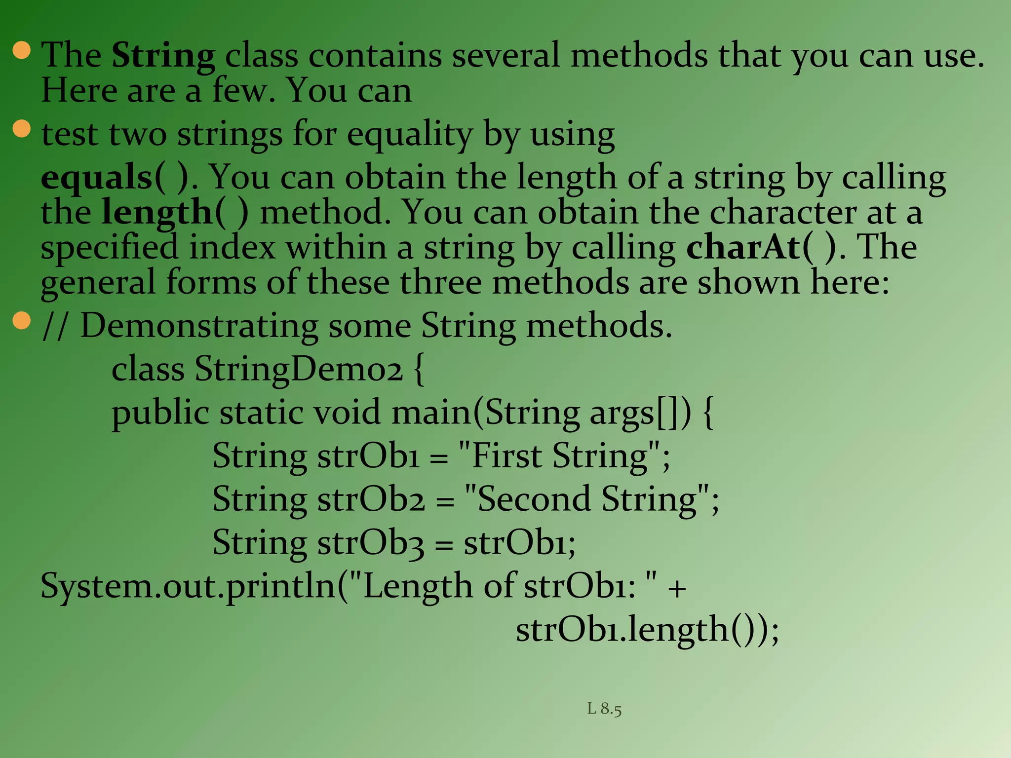 The String class contains several methods that you can use.
Here are a few. You can
test two strings for equality by using
equals( ). You can obtain the length of a string by calling
the length( ) method. You can obtain the character at a
specified index within a string by calling charAt( ). The
general forms of these three methods are shown here:
// Demonstrating some String methods.
class StringDemo2 {
public static void main(String args[]) {
String strOb1 = "First String";
String strOb2 = "Second String";
String strOb3 = strOb1;
System.out.println("Length of strOb1: " +
strOb1.length());
L 8.5
 