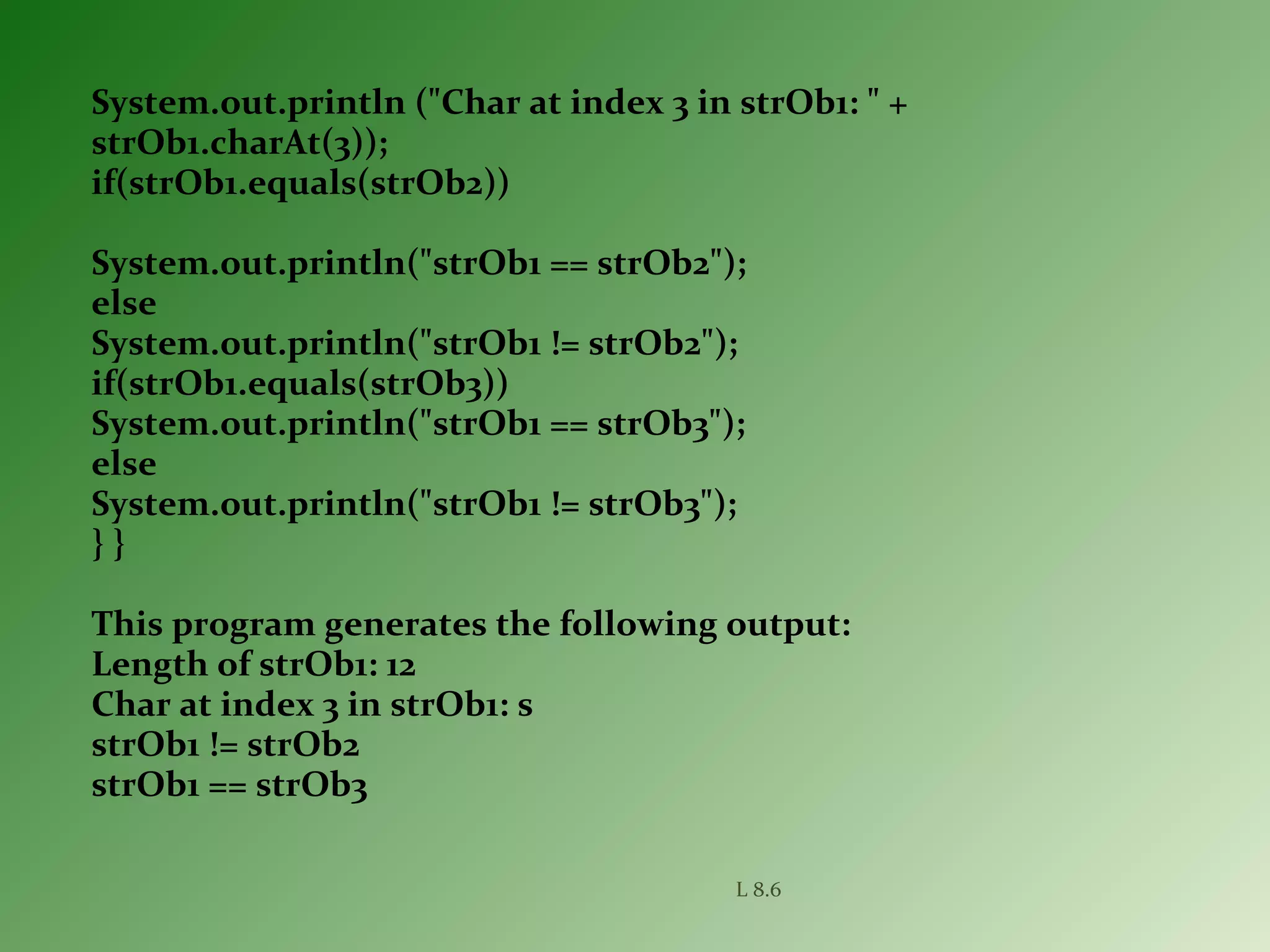 System.out.println ("Char at index 3 in strOb1: " +
strOb1.charAt(3));
if(strOb1.equals(strOb2))
System.out.println("strOb1 == strOb2");
else
System.out.println("strOb1 != strOb2");
if(strOb1.equals(strOb3))
System.out.println("strOb1 == strOb3");
else
System.out.println("strOb1 != strOb3");
} }
This program generates the following output:
Length of strOb1: 12
Char at index 3 in strOb1: s
strOb1 != strOb2
strOb1 == strOb3
L 8.6
 
