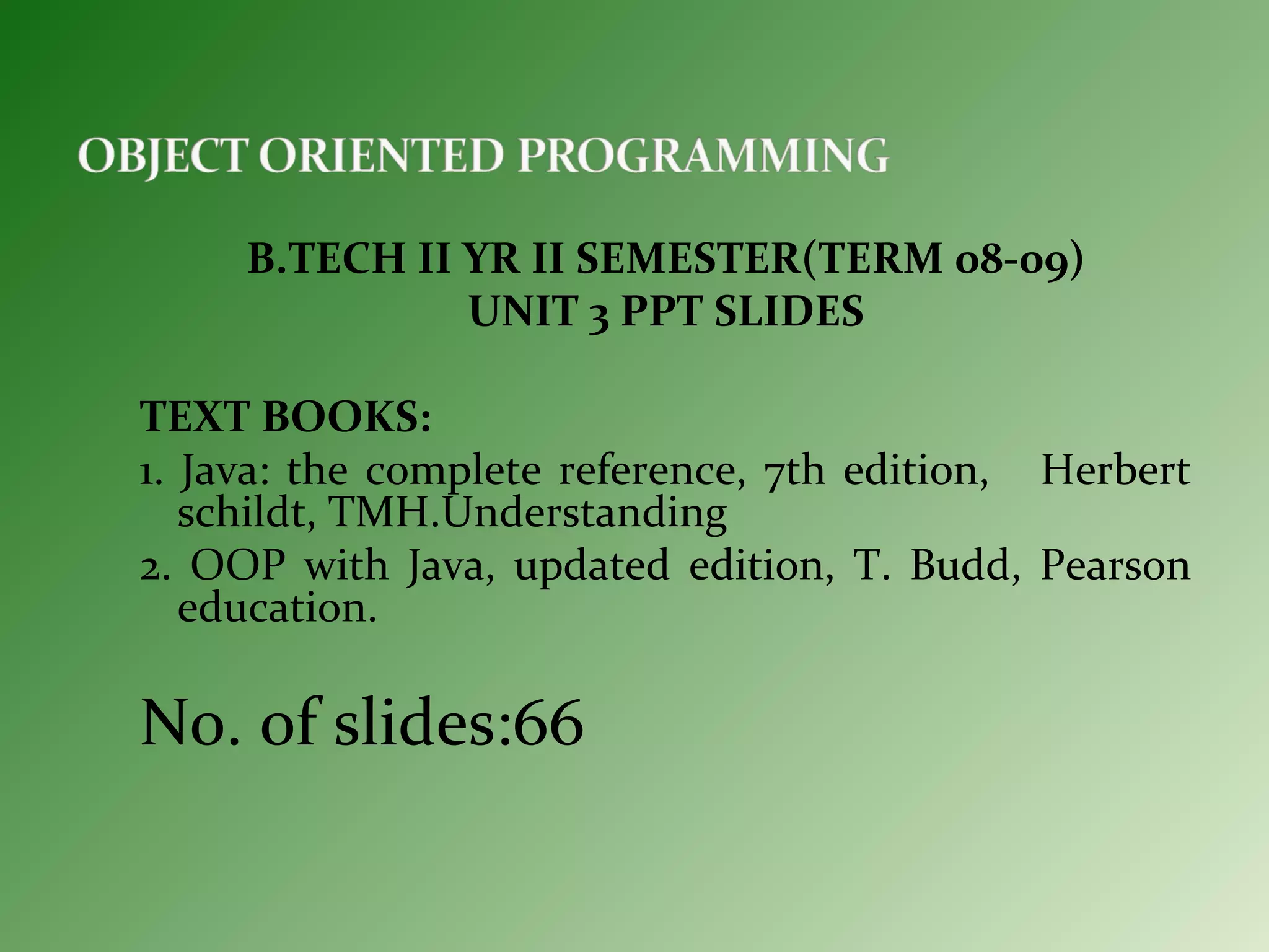B.TECH II YR II SEMESTER(TERM 08-09)
UNIT 3 PPT SLIDES
TEXT BOOKS:
1. Java: the complete reference, 7th edition, Herbert
schildt, TMH.Understanding
2. OOP with Java, updated edition, T. Budd, Pearson
education.
No. of slides:66
 