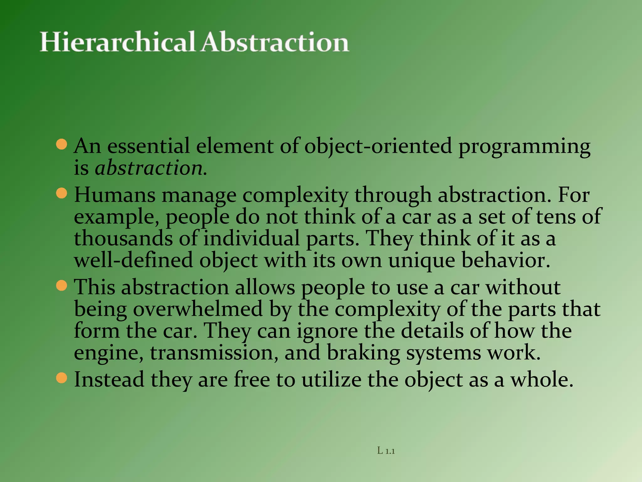An essential element of object-oriented programming
is abstraction.
Humans manage complexity through abstraction. For
example, people do not think of a car as a set of tens of
thousands of individual parts. They think of it as a
well-defined object with its own unique behavior.
This abstraction allows people to use a car without
being overwhelmed by the complexity of the parts that
form the car. They can ignore the details of how the
engine, transmission, and braking systems work.
Instead they are free to utilize the object as a whole.
L 1.1
 
