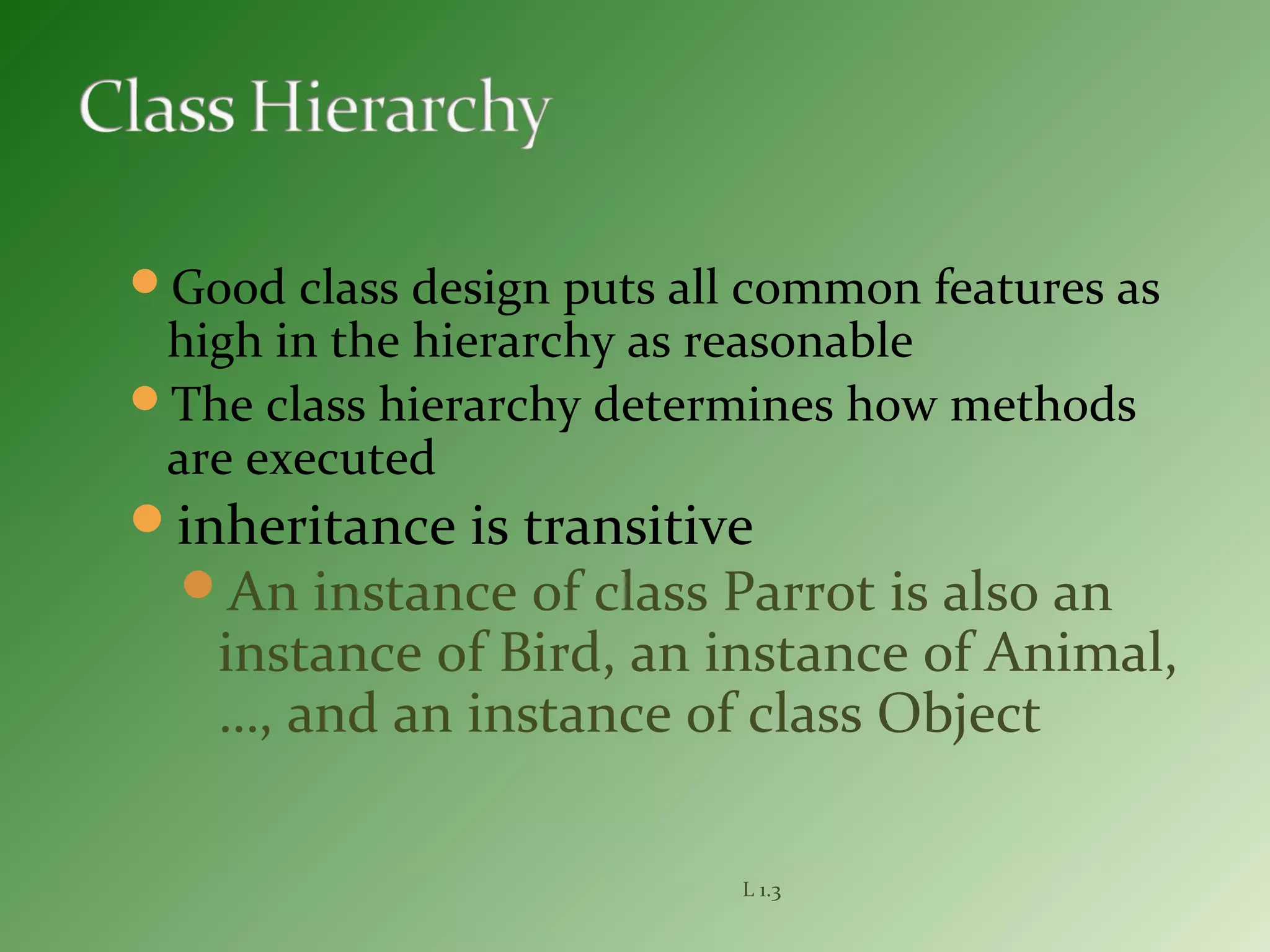 Good class design puts all common features as
high in the hierarchy as reasonable
The class hierarchy determines how methods
are executed
inheritance is transitive
An instance of class Parrot is also an
instance of Bird, an instance of Animal,
…, and an instance of class Object
L 1.3
 