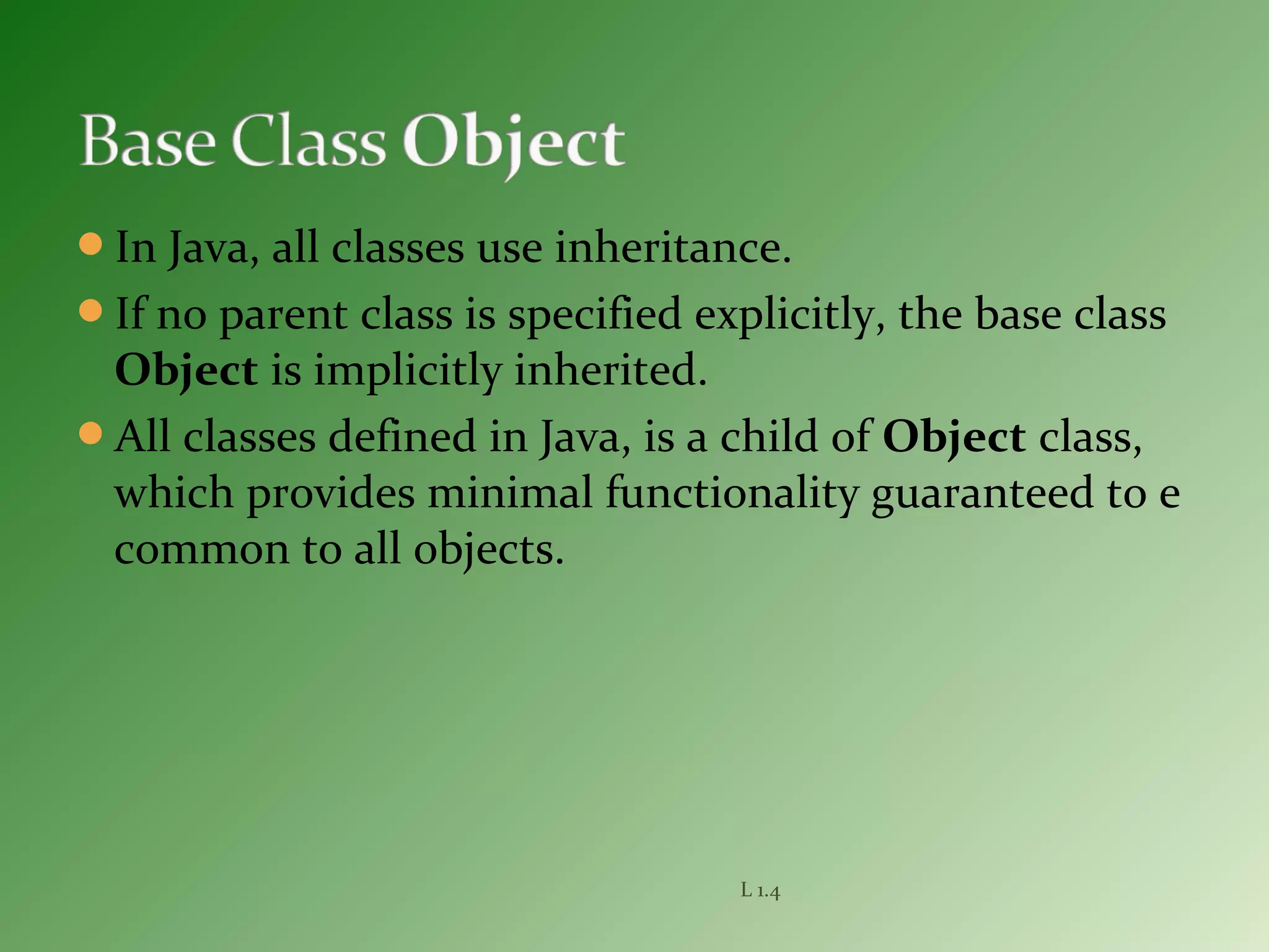 In Java, all classes use inheritance.
If no parent class is specified explicitly, the base class
Object is implicitly inherited.
All classes defined in Java, is a child of Object class,
which provides minimal functionality guaranteed to e
common to all objects.
L 1.4
 