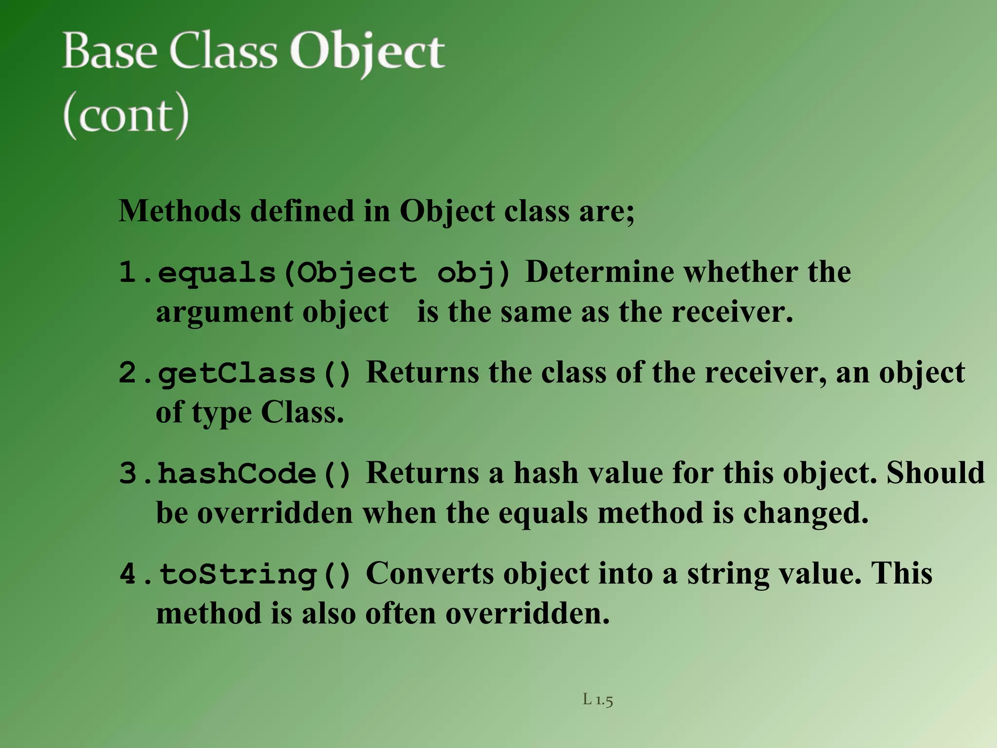 L 1.5
Methods defined in Object class are;
1.equals(Object obj) Determine whether the
argument object is the same as the receiver.
2.getClass() Returns the class of the receiver, an object
of type Class.
3.hashCode() Returns a hash value for this object. Should
be overridden when the equals method is changed.
4.toString() Converts object into a string value. This
method is also often overridden.
 