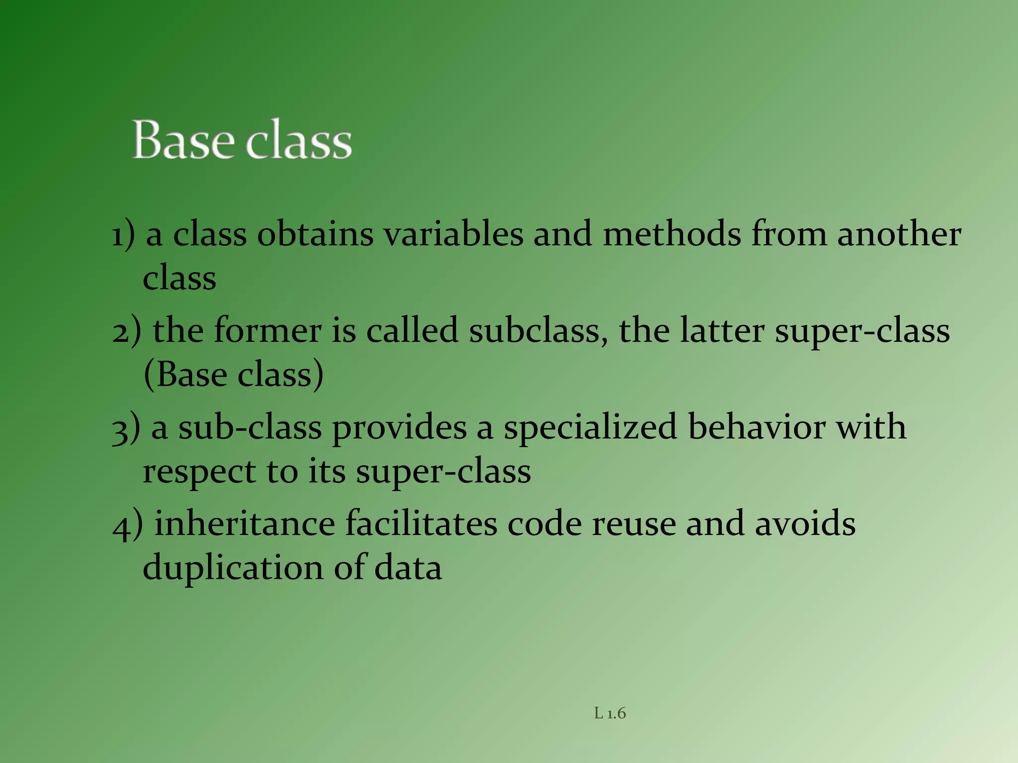 1) a class obtains variables and methods from another
class
2) the former is called subclass, the latter super-class
(Base class)
3) a sub-class provides a specialized behavior with
respect to its super-class
4) inheritance facilitates code reuse and avoids
duplication of data
L 1.6
 