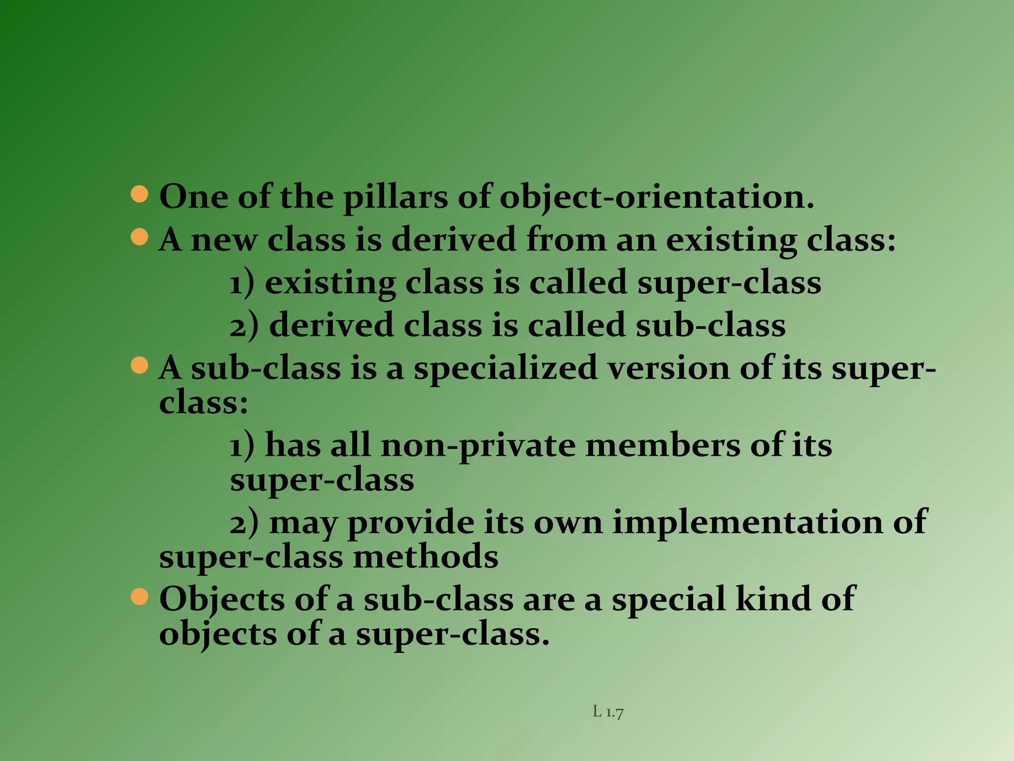 One of the pillars of object-orientation.
A new class is derived from an existing class:
1) existing class is called super-class
2) derived class is called sub-class
A sub-class is a specialized version of its super-
class:
1) has all non-private members of its
super-class
2) may provide its own implementation of
super-class methods
Objects of a sub-class are a special kind of
objects of a super-class.
L 1.7
 