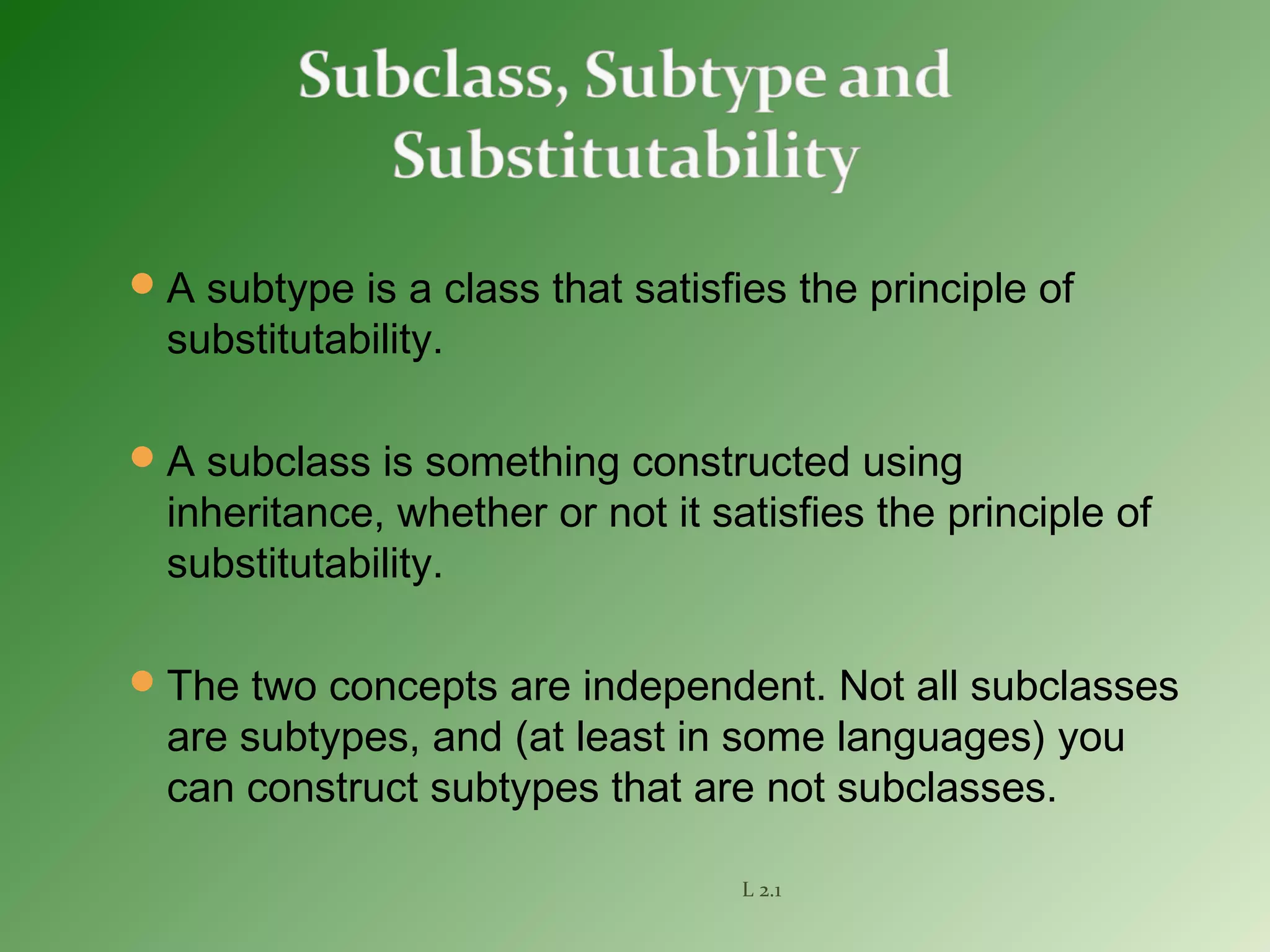 A subtype is a class that satisfies the principle of
substitutability.
A subclass is something constructed using
inheritance, whether or not it satisfies the principle of
substitutability.
The two concepts are independent. Not all subclasses
are subtypes, and (at least in some languages) you
can construct subtypes that are not subclasses.
L 2.1
 