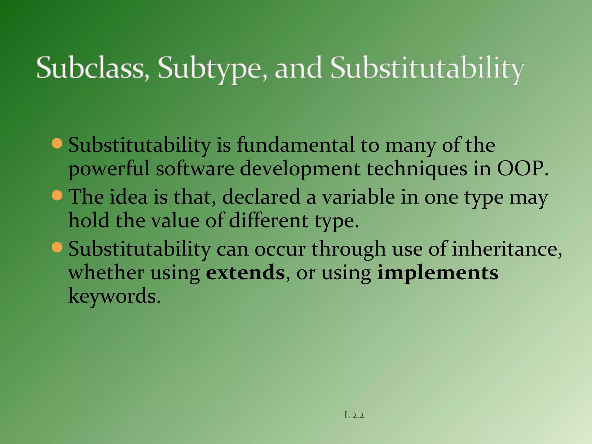 Substitutability is fundamental to many of the
powerful software development techniques in OOP.
The idea is that, declared a variable in one type may
hold the value of different type.
Substitutability can occur through use of inheritance,
whether using extends, or using implements
keywords.
L 2.2
 