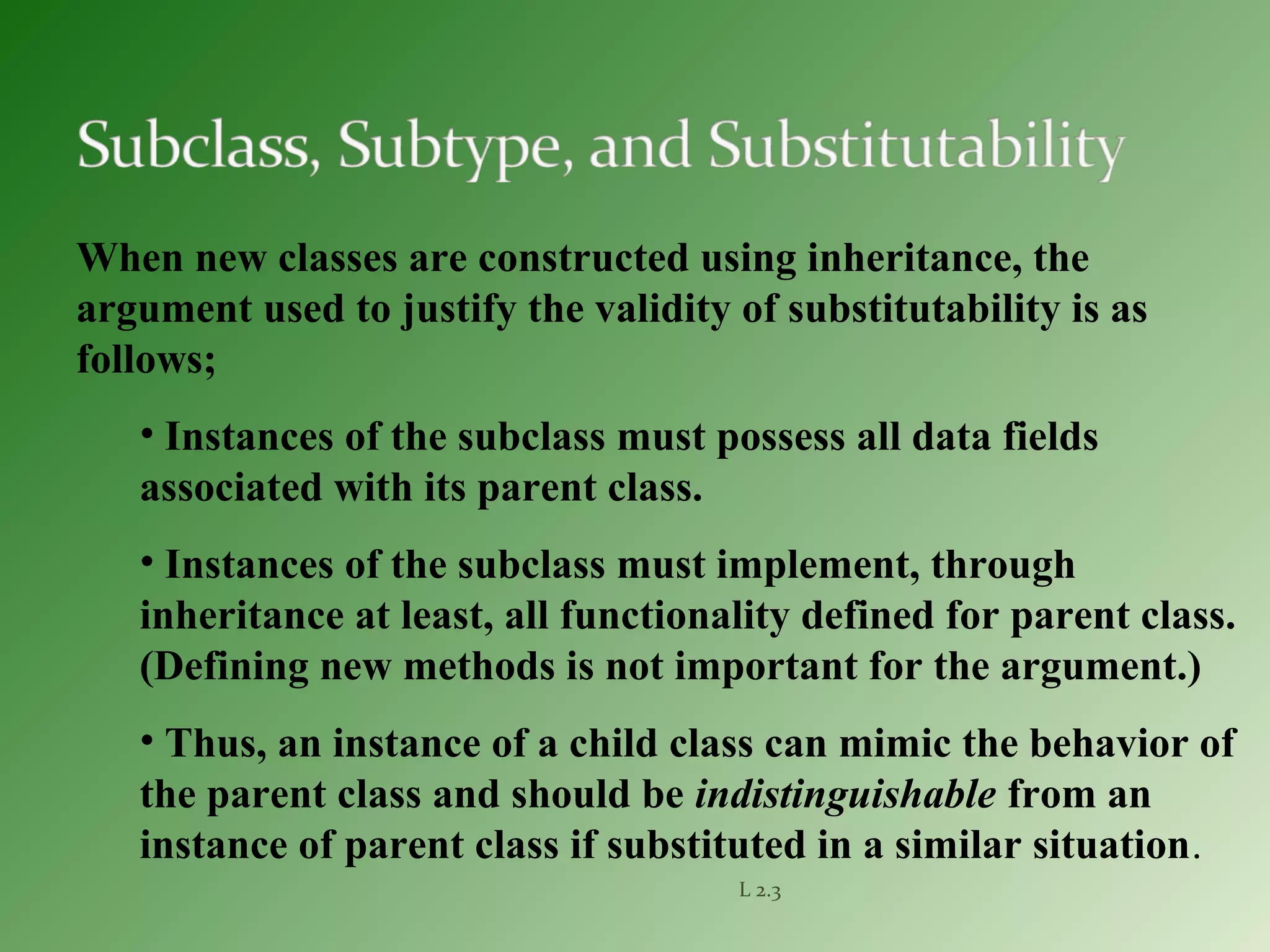 L 2.3
When new classes are constructed using inheritance, the
argument used to justify the validity of substitutability is as
follows;
• Instances of the subclass must possess all data fields
associated with its parent class.
• Instances of the subclass must implement, through
inheritance at least, all functionality defined for parent class.
(Defining new methods is not important for the argument.)
• Thus, an instance of a child class can mimic the behavior of
the parent class and should be indistinguishable from an
instance of parent class if substituted in a similar situation.
 